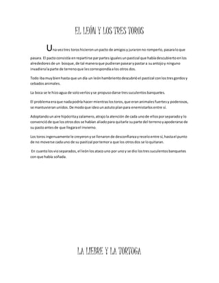 EL LEÓN Y LOS TRES TOROS 
Una vez tres toros hicieron un pacto de amigos y juraron no romperlo, pasara lo que 
pasara. El pacto consistía en repartirse par partes iguales un pastizal que había descubierto en los 
alrededores de un bosque, de tal manera que pudieran pasear y pastar a su antojo y ninguno 
invadiera la parte de terreno que les correspondía a los otros dos. 
Todo iba muy bien hasta que un día un león hambriento descubrió el pastizal con los tres gordos y 
cebados animales. 
La boca se le hizo agua de solo verlos y se propuso darse tres suculentos banquetes. 
El problema era que nada podría hacer mientras los toros, que eran animales fuertes y poderosos, 
se mantuvieran unidos. De modo que ideo un astuto plan para enemistarlos entre sí. 
Adoptando un aire hipócrita y zalamero, atrajo la atención de cada uno de ellos por separado y lo 
convenció de que los otros dos se habían aliado para quitarle su parte del terreno y apoderarse de 
su pasto antes de que llegara el invierno. 
Los toros ingenuamente le creyeron y se llenaron de desconfianza y recelo entre sí, hasta el punto 
de no moverse cada uno de su pastizal por temor a que los otros dos se lo quitaran. 
En cuanto los vio separados, el león los ataco uno por uno y se dio los tres suculentos banquetes 
con que había soñada. 
LA LIEBRE Y LA TORTUGA 
 