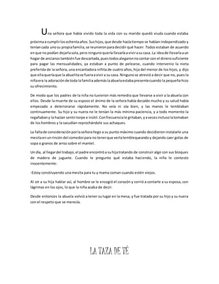 Una señora que había vivido toda la vida con su marido quedó viuda cuando estaba 
próxima a cumplir los ochenta años. Sus hijos, que desde hacía tiempo se habían independizado y 
tenían cada uno su propia familia, se reunieron para decidir qué hacer. Todos estaban de acuerdo 
en que no podían dejarla sola, pero ninguno quería llevarla a vivir a su casa. La idea de llevarla a un 
hogar de ancianos también fue descartada, pues todos alegaron no contar con el dinero suficiente 
para pagar las mensualidades, ya estaban a punto de pelearse, cuando intervenio la nieta 
preferida de la señora, una encantadora niñita de cuatro años, hija del menor de los hijos, y dijo 
que ella quería que la abuelita se fuera a vivir a su casa. Ninguno se atrevió a decir que no, pues la 
niña era la adoración de toda la familia además la abuela estaba presente cuando la pequeña hizo 
su ofrecimiento. 
De modo que los padres de la niña no tuvieron más remedio que llevarse a vivir a la abuela con 
ellos. Desde la muerte de su esposo el ánimo de la señora había decaído mucho y su salud había 
empezado a deteriorarse rápidamente. No veía ni oía bien, y las manos le temblaban 
continuamente. Su hijo y su nuera no le tenían la más mínima paciencia, y a todo momento la 
regañaban y la hacían sentir torpe e inútil. Con frecuencia le gritaban, y a veces incluso la tomaban 
de los hombros y la sacudían reprochándole sus achaques. 
La falta de consideración por la señora llego a su punto máximo cuando decidieron instalarle una 
mesita en un rincón del comedor para no tener que verla temblequeando y dejando caer gotas de 
sopa o granos de arroz sobre el mantel. 
Un día, al llegar del trabajo, el padre encontró a su hija tratando de construir algo con sus bloques 
de madera de juguete. Cuando le pregunto qué estaba haciendo, la niña le contesto 
inocentemente: 
-Estoy construyendo una mesita para tu y mama coman cuando estén viejos. 
Al oír a su hija hablar así, al hombre se le encogió el corazón y corrió a contarle a su esposa, con 
lágrimas en los ojos, lo que la niña acaba de decir. 
Desde entonces la abuela volvió a tener su lugar en la mesa, y fue tratada por su hijo y su nuera 
con el respeto que se merecía. 
LA TAZA DE TÉ 
 