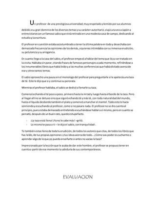 Un profesor de una prestigiosa universidad, muy respetado y temido por sus alumnos 
debido a su gran dominio de los diversos temas y su carácter autoritario, viajo una vez a Japón a 
entrevistarse con un famoso sabio que vivía retirado en una modesta casa de campo, dedicando al 
estudio y la escritura. 
El profesor en cuestión estaba acostumbrado a tener la última palabra en todo y desechaba con 
demasiada frecuencia las opiniones de los demás, a quienes intimidaba con su inmensa erudición, 
su petulancia y su arrogancia. 
En cuanto llego a la casa del sabio, el profesor empezó a hablar del tema que iba a ser tratado en 
la visita. Hablaba sin parar, citando frases de famosos personajes a cada momento, refiriéndose a 
los innumerables libros que había leído y a las muchas conferencias que había dictado acerca de 
ese y otros tantos temas. 
El sabio aprovecho una pausa en el monologo del profesor para preguntarle si le apetecía una taza 
de té. Este le dijo que si y continuo su perorata. 
Mientras el profesor hablaba, el sabio se dedicó a llenarle su taza. 
Comenzó echando el té poco a poco, primero hasta la mitad y luego hasta el borde de la taza. Pero 
al llegar allí no se detuvo sino que siguió echando té y más té, con toda naturalidad del mundo, 
hasta el líquido desbordo también el plato y comenzó a manchar el mantel. Todo esto lo hacía 
sonriendo y escuchando al profesor, como si no pasara nada. El profesor no se dio cuenta al 
principio, pues estaba demasiado entretenido escuchándose hablar a sí mismo, pero en cuanto se 
percató, después de un buen rato, quedo estupefacto. 
- ¡La taza está llena! ¡Ya no le cabe más! –gritó. 
- Lo mismo te pasa a ti – le dijo el sabio, con tranquilidad-. 
Tú también estas lleno de toda tu erudición, de todos los autores que citas, de todos los libros que 
has leído, de tus propias opiniones y tus ideas acerca de todo… ¿Cómo vas poder escucharme o 
aprender algo de lo que yo puedo enseñarte si antes no vacías la taza? 
Impresionado por la lección que le acaba de dar este hombre, el profesor se propuso tener en 
cuenta a partir de ese momento la sabiduría de sus contemporáneos. 
EVALUACION 
 