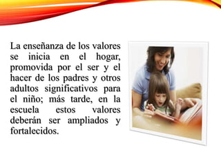 La enseñanza de los valores
se inicia en el hogar,
promovida por el ser y el
hacer de los padres y otros
adultos significativos para
el niño; más tarde, en la
escuela estos valores
deberán ser ampliados y
fortalecidos.
 