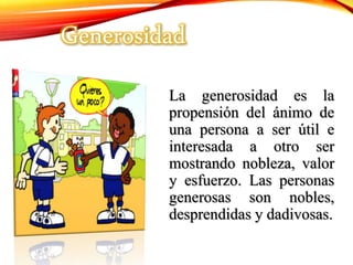 La generosidad es la
propensión del ánimo de
una persona a ser útil e
interesada a otro ser
mostrando nobleza, valor
y esfuerzo. Las personas
generosas son nobles,
desprendidas y dadivosas.
Generosidad
 