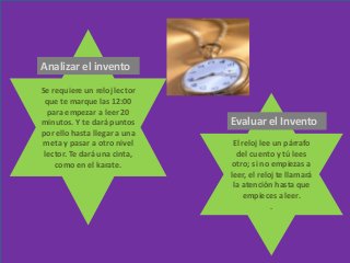 Se requiere un reloj lector
que te marque las 12:00
para empezar a leer 20
minutos. Y te dará puntos
por ello hasta llegar a una
meta y pasar a otro nivel
lector. Te dará una cinta,
como en el karate.
El reloj lee un párrafo
del cuento y tú lees
otro; si no empiezas a
leer, el reloj te llamará
la atención hasta que
empieces a leer.
.
Analizar el invento
Evaluar el Invento
 
