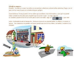Coladeras seguras:
Desafío: Cuando se va por las calles se encuentran coladeras o alcantarillas abiertas, flojas o en el
peor de los casos hoyos sin coladera de gran peligro.
Características: Si hay puestos en las calles que estorban a los transeúntes , por qué no puede
haber coladeras elevadas para impedir que las pisen o que se caiga alguien.
La coladera puede estar de una sola pieza como corrediza algo así y que esté
entre la plataforma de la banqueta . Aunque se pise no se puede ladear, ni aflojar, ni mover, ni
quitar . Las coladeras no pueden ser tapas porque por eso se las roban, se ladean, se abren o se
rompen.
 