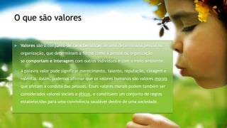 O que são valores
Valores são o conjunto de características de uma determinada pessoa ou
organização, que determinam a forma como a pessoa ou organização
se comportam e interagem com outros indivíduos e com o meio ambiente.
A palavra valor pode significar merecimento, talento, reputação, coragem e
valentia. Assim, podemos afirmar que os valores humanos são valores morais
que afetam a conduta das pessoas. Esses valores morais podem também ser
considerados valores sociais e éticos, e constituem um conjunto de regras
estabelecidas para uma convivência saudável dentro de uma sociedade.