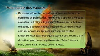  Os nossos valores tendem a organizar-se em termos de
oposições ou polaridades. Preferimos e opomos a Verdade
à Mentira, a Justiça à Injustiça, o Bem ao Mal, a beleza à
fealdade, a generosidade à mesquinhez. A palavra valor
costuma apenas ser aplicada num sentido positivo.
Embora o valor seja tudo aquilo sobre o qual recaia o ato
de estima positiva ou negativamente. Valor é tanto o
Bem, como o Mal, o Justo como Injusto.