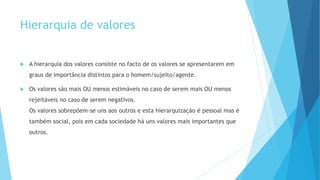 Hierarquia de valores
A hierarquia dos valores consiste no facto de os valores se apresentarem em
graus de importância distintos para o homem/sujeito/agente.
Os valores são mais OU menos estimáveis no caso de serem mais OU menos
rejeitáveis no caso de serem negativos.
Os valores sobrepõem-se uns aos outros e esta hierarquização é pessoal mas é
também social, pois em cada sociedade há uns valores mais importantes que
outros.