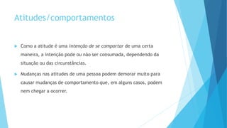 Atitudes/comportamentos
Como a atitude é uma intenção de se comportar de uma certa
maneira, a intenção pode ou não ser consumada, dependendo da
situação ou das circunstâncias.
Mudanças nas atitudes de uma pessoa podem demorar muito para
causar mudanças de comportamento que, em alguns casos, podem
nem chegar a ocorrer.