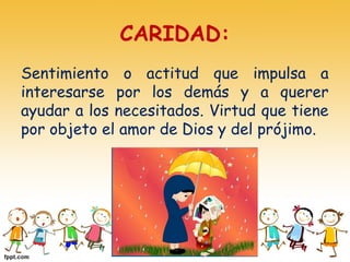 CARIDAD:
Sentimiento o actitud que impulsa a
interesarse por los demás y a querer
ayudar a los necesitados. Virtud que tiene
por objeto el amor de Dios y del prójimo.
 