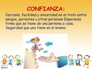 CONFIANZA:
Cercanía, facilidad y sinceridad en el trato entre
amigos, parientes u otras personas Esperanza
firme que se tiene de una persona o cosa.
Seguridad que uno tiene en sí mismo.
 