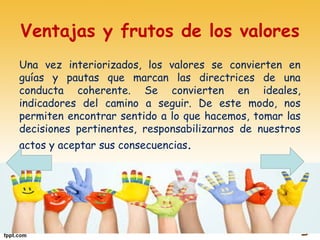 Ventajas y frutos de los valores
Una vez interiorizados, los valores se convierten en
guías y pautas que marcan las directrices de una
conducta coherente. Se convierten en ideales,
indicadores del camino a seguir. De este modo, nos
permiten encontrar sentido a lo que hacemos, tomar las
decisiones pertinentes, responsabilizarnos de nuestros
actos y aceptar sus consecuencias.
 