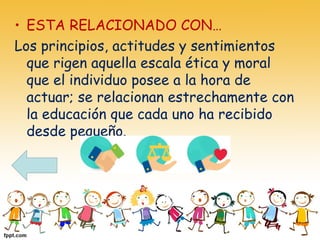 • ESTA RELACIONADO CON…
Los principios, actitudes y sentimientos
que rigen aquella escala ética y moral
que el individuo posee a la hora de
actuar; se relacionan estrechamente con
la educación que cada uno ha recibido
desde pequeño.
 