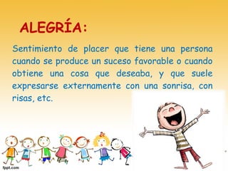 Sentimiento de placer que tiene una persona
cuando se produce un suceso favorable o cuando
obtiene una cosa que deseaba, y que suele
expresarse externamente con una sonrisa, con
risas, etc.
ALEGRÍA:
 