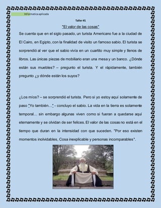 1Informaticaaplicada
Taller #1
"El valor de las cosas"
Se cuenta que en el siglo pasado, un turista Americano fue a la ciudad de
El Cairo, en Egipto, con la finalidad de visito un famoso sabio. El turista se
sorprendió al ver que el sabio vivía en un cuartito muy simple y llenos de
libros. Las únicas piezas de mobiliario eran una mesa y un banco. ¿Dónde
están sus muebles? – pregunto el turista. Y el rápidamente, también
pregunto ¿y dónde están los suyos?
¿Los míos? – se sorprendió el turista. Pero si yo estoy aquí solamente de
paso "Yo también…" - concluyo el sabio. La vida en la tierra es solamente
temporal… sin embargo algunas viven como si fueran a quedarse aquí
eternamente y se olvidan de ser felices.El valor de las cosas no está en el
tiempo que duran en la intensidad con que suceden. "Por eso existen
momentos inolvidables, Cosa inexplicable y personas incomparables".