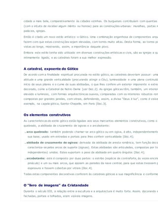 cidade a mais bela, comparativamente às cidades vizinhas. Os burgueses contribuíam com quantias
(com o intuito de receber algum mérito ou honras) para as construções urbanas: muralhas, portas m
palácios, igrejas.
Então é criado um novo estilo artístico: o Gótico. Uma c ombinação engenhosa de componentes arqu
fazem com que estas construções sejam elevadas, com torres muito altas. Desta forma, as torres po
vistas ao longe, mostrando, assim, a importância daquele povo.
Embora este estilo tenha sido utilizado em diversas construções artísticas e civis, são as igrejas a qu
intimamente ligado, e as catedrais foram a sua melhor expressão.
A catedral, expoente do Gótico
De acordo com a finalidade espiritual procurada no estilo gótico, as catedrais deveriam possuir: uma
altitude e uma grande verticalidade (procurando atingir o Céu), luminosidade e uma plena continuida
início de seus pilares e o cume de suas abóbadas, o que lhes confere um exterior imponente e extrem
decorado, como a Catedral de Notre-Dame [ver Doc.2]. As igrejas góticas têm, também, um interior
elevado e luminoso, com formas arquitectónicas suaves, comparadas com os interiores robustos rom
compostas por grandes janelas, com vitrais, defendendo, assim, a divisa “Deus é luz”, como é visíve
exemplo, na capela gótica, Sainte-Chapelle, em Paris [Doc.3].
Os elementos construtivos
As características do estilo gótico estão ligadas aos seus marcantes elementos construtivos, como o
quebrado, a abóbada de cruzamento de ogivas e o arcobotante:
. arco quebrado: também podendo chamar-se arco gótico ou em ogiva, é alto, independentemente
sua base; usado em entradas e portais para lhes conferir verticalidade [Doc.4];
. abóbada de cruzamento de ogivas: derivada da abóbada de aresta românica, tem função deco
caracteriza-se pelos arcos de suporte (ogivas). Estas abóbadas são articuladas, compostas por tra
independentes) unidos. Estes suportam o peso da abóbada em quatro ângulos [Doc.4];
. arcobotante: este é composto por duas partes: o estribo (espécie de contraforte, às vezes encima
pináculo) e um ou mais arcos, que apoiam as paredes da nave central, para que estas tivessem p
espessura e fossem cobertas por vitrais [Doc.4].
Todas estas componentes decorativas conferem às catedrais góticas a sua magnificência e conformid
O “livro de imagens” da Cristandade
Durante o século XIII, a relação entre a escultura e a arquitectura é muito forte. Assim, decorando e
fachadas, portais e telhados, eram visíveis imagens.
 