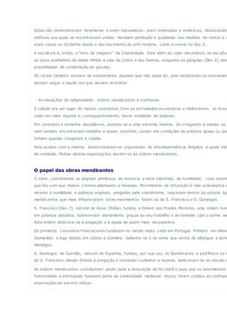 Estas não demonstravam dinamismo e eram naturalistas; eram ordenadas e simétricas, destacando
edifícios aos quais se encontravam unidas. Revelam perfeição e qualidade nos modelos de rostos e v
eram vistas no Ocidente desde o decrescimento da arte romana, como é visível no Doc.5.
A escultura é, então, o “livro de imagens” da Cristandade. Para além do valor decorativo, as escultur
ao povo analfabeto da Idade Média a vida de Cristo e dos Santos, enquanto as gárgulas [Doc.6] aler
possibilidade de condenação do pecado.
Os vitrais também serviam de ensinamento àqueles que não sabia ler, pois retratavam os ensinamen
deviam seguir e aquilo em que deviam acreditar.
· As mutações da religiosidade: ordens mendicantes e confrarias
A cidade era um lugar de muitos contrastes. Com as actividades económicas a melhorarem, os ricos
cada vez mais riqueza e, consequentemente, havia rivalidade de poderes.
Em contraste a tamanha abundância, assistia-se a uma extrema miséria. Ao chegarem à cidade, os c
nem sempre encontravam trabalho e assim, sozinhos, viviam em condições de pobreza iguais ou pio
tinham quando chegaram à cidade.
Para acabar com a miséria, desenvolveram-se organismos de interdependência dirigidos à ajuda mút
da caridade. Muitas destas organizações devem-se às ordens mendicantes.
O papel das obras mendicantes
O clero, contrariando os dogmas primitivos de renúncia a bens materiais, de humildade, vivia ostent
que fez com que muitos crentes aderissem a heresias. Movimentos de refutação à vida eclesiástica d
retorno à humildade e pobreza originais, pregadas pelo cristianismo, nasceram dentro da própria Igr
mendicantes que mais influenciaram estes movimentos foram as de S. Francisco e S. Domingos.
S. Francisco [Doc.7], natural de Assis (Itália), fundou a Ordem dos Frades Menores, uma ordem hum
em pobreza absoluta. Sobreviviam diariamente graças ao seu trabalho e às esmolas (daí o termo me
Esta ordem dedicava-se à pregação e à ajuda de quem mais necessitava.
Os primeiros conventos Franciscanos fundaram-se desde muito cedo em Portugal. Primeiro em Alenq
Guimarães e logo depois em Lisboa e Coimbra. Salienta-se o de Leiria que servia de albergue a pere
mendigos.
S. Domingos de Gusmão, natural de Espanha, fundou, por sua vez, os Dominicanos e partilhava os m
de S. Francisco. Dando ênfase à pregação e tentando combater a heresia, dedicavam-se ao estudo d
As ordens mendicantes contribuíram assim para a renovação da fé cristã e para que os sentimentos
fraternidade e entreajuda fizessem parte da comunidade medieval. Assim, foram criadas as confraria
associações de socorro mútuo.
 