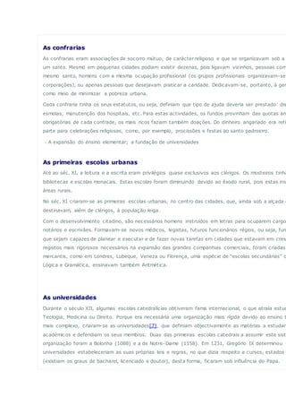 As confrarias
As confrarias eram associações de socorro mútuo, de carácter religioso e que se organizavam sob a
um santo. Mesmo em pequenas cidades podiam existir dezenas, pois ligavam vizinhos, pessoas com
mesmo santo, homens com a mesma ocupação profissional (os grupos profissionais organizavam-se
corporações), ou apenas pessoas que desejavam praticar a caridade. Dedicavam-se, portanto, à gen
como meio de minimizar a pobreza urbana.
Cada confraria tinha os seus estatutos, ou seja, definiam que tipo de ajuda deveria ser prestado: dis
esmolas, manutenção dos hospitais, etc. Para estas actividades, os fundos provinham das quotas an
obrigatórias de cada confrade, os mais ricos faziam também doações. Do dinheiro angariado era reti
parte para celebrações religiosas, como, por exemplo, procissões e festas ao santo padroeiro.
· A expansão do ensino elementar; a fundação de universidades
As primeiras escolas urbanas
Até ao séc. XI, a leitura e a escrita eram privilégios quase exclusivos aos clérigos. Os mosteiros tinha
bibliotecas e escolas monacais. Estas escolas foram diminuindo devido ao êxodo rural, pois estas ins
áreas rurais.
No séc. XI criaram-se as primeiras escolas urbanas, no centro das cidades, que, ainda sob a alçada d
destinavam, além de clérigos, à população leiga.
Com o desenvolvimento citadino, são necessários homens instruídos em letras para ocuparem cargo
notários e escrivães. Formavam-se novos médicos, legistas, futuros funcionários régios, ou seja, fun
que sejam capazes de planear e executar e de fazer novas tarefas em cidades que estavam em cres
registos mais rigorosos necessários na expansão das grandes companhias comerciais, foram criadas
mercantis, como em Londres, Lubeque, Veneza ou Florença, uma espécie de “escolas secundárias” q
Lógica e Gramática, ensinavam também Aritmética.
As universidades
Durante o século XII, algumas escolas catedralícias obtiveram fama internacional, o que atraía estud
Teologia, Medicina ou Direito. Porque era necessária uma organização mais rígida devido ao ensino t
mais complexo, criaram-se as universidades[7], que definiam objectivamente as matérias a estudar,
académicos e defendiam os seus membros. Duas das primeiras escolas catedrais a assumir este sist
organização foram a Bolonha (1088) e a de Notre-Dame (1158). Em 1231, Gregório IX determinou q
universidades estabeleceriam as suas próprias leis e regras, no que dizia respeito a cursos, estados e
(existiam os graus de bacharel, licenciado e doutor), desta forma, ficaram sob influência do Papa.
 