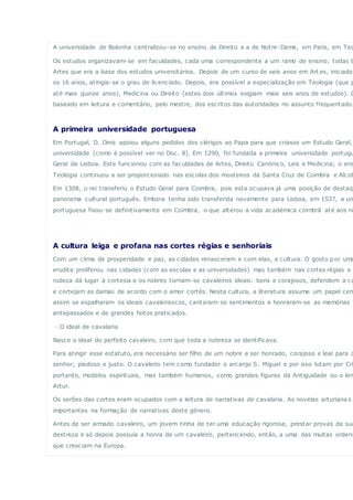 A universidade de Bolonha centralizou-se no ensino de Direito e a de Notre-Dame, em Paris, em Teo
Os estudos organizavam-se em faculdades, cada uma correspondente a um ramo de ensino; todas t
Artes que era a base dos estudos universitários. Depois de um curso de seis anos em Art es, iniciado
os 16 anos, atingia-se o grau de licenciado. Depois, era possível a especialização em Teologia (que p
até mais quinze anos), Medicina ou Direito (estes dois últimos exigiam mais seis anos de estudos). O
baseado em leitura e comentário, pelo mestre, dos escritos das autoridades no assunto frequentado.
A primeira universidade portuguesa
Em Portugal, D. Dinis apoiou alguns pedidos dos clérigos ao Papa para que criasse um Estudo Geral,
universidade [como é possível ver no Doc. 8]. Em 1290, foi fundada a primeira universidade portugu
Geral de Lisboa. Este funcionou com as faculdades de Artes, Direito Canónico, Leis e Medicina; o ens
Teologia continuou a ser proporcionado nas escolas dos mosteiros da Santa Cruz de Coimbra e Alcob
Em 1308, o rei transferiu o Estudo Geral para Coimbra, pois esta ocupava já uma posição de destaqu
panorama cultural português. Embora tenha sido transferida novamente para Lisboa, em 1537, a un
portuguesa fixou-se definitivamente em Coimbra, o que alterou a vida académica coimbrã até aos no
A cultura leiga e profana nas cortes régias e senhoriais
Com um clima de prosperidade e paz, as cidades renasceram e com elas, a cultura. O gosto por uma
erudita proliferou nas cidades (com as escolas e as universidades) mas também nas cortes régias e s
rudeza dá lugar à cortesia e os nobres tornam-se cavaleiros ideais: bons e corajosos, defendem a ca
e cortejam as damas de acordo com o amor cortês. Nesta cultura, a literatura assume um papel cen
assim se espalharam os ideais cavaleirescos, cantaram-se sentimentos e honraram-se as memórias
antepassados e de grandes feitos praticados.
· O ideal de cavalaria
Nasce o ideal do perfeito cavaleiro, com que toda a nobreza se identificava.
Para atingir esse estatuto, era necessário ser filho de um nobre e ser honrado, corajoso e leal para c
senhor; piedoso e justo. O cavaleiro tem como fundador o arcanjo S. Miguel e por isso lutam por Cri
portanto, modelos espirituais, mas também humanos, como grandes figuras da Antiguidade ou o len
Artur.
Os serões das cortes eram ocupados com a leitura de narrativas de cavalaria. As novelas arturiana s
importantes na formação de narrativas deste género.
Antes de ser armado cavaleiro, um jovem tinha de ter uma educação rigorosa, prestar provas da sua
destreza e só depois possuía a honra de um cavaleiro, pertencendo, então, a uma das muitas ordens
que cresciam na Europa.
 