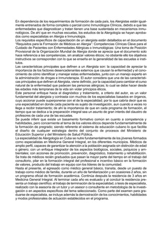 En dependencia de los requerimientos de formación de cada país, los Alergistas están igual-
mente entrenados de forma completa o parcial como Inmunólogos Clínicos, debido a que las
enfermedades que diagnostican y tratan tienen una base sustentada en mecanismos inmu-
nológicos. De ahí que en muchas escuelas, los estudios de la Alergología se hayan aproba-
dos como especialistas en Alergia e Inmunología.
Los requisitos específicos de capacitación de un alergista están detallados en el documento
“Requisitos para la Formación de Médicos en Alergia”: Competencias Clínicas Clave para el
Cuidado de Pacientes con Enfermedades Alérgicas o Inmunológicas: Una toma de Posición
Provisional de la Organización Mundial de Alergia donde se aprecia que el documento solo
hace referencia a las competencias, sin analizar valores éticos; no obstante ello los objetivos
instructivos se corresponden con lo que se enseña en la generalidad de las escuelas e insti-
tutos.
Las características principales que definen a un Alergista son: la capacidad de apreciar la
importancia de los factores desencadenantes externos que causan la enfermedad y el cono-
cimiento de cómo identificar y manejar estas enfermedades, junto con un manejo experto en
la administración de drogas e inmunoterapia. El autor considera que una de las característi-
cas principales que definen al Alergista, viene definido, por la capacidad para cambiar el curso
natural de la enfermedad que padecen las personas alérgicas; lo cual se debe hacer desde
las edades más tempranas de la vida sin violar principios éticos.
Este personal enfoque hacia el diagnóstico y tratamiento, a criterio del autor, es un valor
fundamental del alergista y contrasta con muchos de los especialistas basados en órganos,
cuyo accionar puede superponerse con el de la especialidad; por lo que cabría decir que es
una especialidad en donde cada paciente es sujeto de investigación, aun cuando a veces no
llega a recibir tratamiento; de ahí la importancia de que en cada programa de formación, el
tiempo que se dedica a la preparación integral sea un asunto de gran interés del claustro de
profesores de cada una de las escuelas.
Se puede inferir que existe un basamento formativo común en cuanto a competencia y
habilidades, pero concerniente al tema de los valores éticos depende fundamentalmente de
la formación de pregrado; siendo referente el sistema de educación cubano lo que facilita
el diseño de cualquier estrategia dentro del conjunto de procesos del Ministerio de
Educación Superior y del Ministerio de Salud Pública.
La especialidad de Alergología en Cuba se nutre fundamentalmente de los jóvenes formados
como especialistas en Medicina General Integral, en los diferentes municipios. Médicos de
amplio perfil, capaces de garantizar la atención a la población asignada sin distinción de edad
o género; con un enfoque integrador de los aspectos biológicos, sociales, psíquicos y am-
bientales; con acciones de promoción, prevención, diagnóstico, tratamiento y rehabilitación.
Se trata de médicos recién graduados que pasan la mayor parte del tiempo en el trabajo del
consultorio, pilar en la formación integral del profesional e incentivo básico en la formación
de valores, producto del trabajo en equipo con los líderes de la comunidad.
Hasta el presente, el egresado como médico general básico, transita, desde un puesto de
trabajo como médico de familia, durante un año de familiarización y en ocasiones 2 años, sin
un programa oficial de formación académica. Continúa después la residencia de 3 años en
Medicina General Integral. Al terminar cada año es evaluado y al concluir la residencia pre-
senta un trabajo científico; el trabajo de terminación de la especialidad, o tesis de especialista,
realizado con la asesoría de un tutor y un asesor o consultante en metodología de la investi-
gación o en aspectos específicos del tema seleccionado. Como parte del examen para gra-
duarse de especialista, se incluye además la demostración de los conocimientos, habilidades
y modos profesionales de actuación establecidos en el programa.
 
