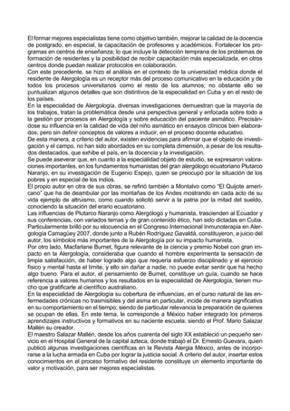El formar mejores especialistas tiene como objetivo también, mejorar la calidad de la docencia
de postgrado, en especial, la capacitación de profesores y académicos. Fortalecer los pro-
gramas en centros de enseñanza; lo que incluye la detección temprana de los problemas de
formación de residentes y la posibilidad de recibir capacitación más especializada, en otros
centros donde puedan realizar protocolos en colaboración.
Con este precedente, se hizo el análisis en el contexto de la universidad médica donde el
residente de Alergología es un receptor más del proceso comunicativo en la educación y de
todos los procesos universitarios como el resto de los alumnos; no obstante ello se
puntualizan algunos detalles que son distintivos de la especialidad en Cuba y en el resto de
los países.
En la especialidad de Alergología, diversas investigaciones demuestran que la mayoría de
los trabajos, tratan la problemática desde una perspectiva general y enfocada sobre todo a
la gestión por procesos en Alergología y sobre educación del paciente asmático. Precisán-
dose su influencia en la calidad de vida del niño asmático en ensayos clínicos bien elabora-
dos, pero sin definir conceptos de valores a inducir, en el proceso docente educativo.
De esta manera, a criterio del autor, existen evidencias para afirmar que el objeto de investi-
gación y el campo, no han sido abordados en su completa dimensión, a pesar de los resulta-
dos destacados, que exhibe el país, en la docencia y la investigación.
Se puede aseverar que, en cuanto a la especialidad objeto de estudio, se expresaron valora-
ciones importantes, en los fundamentos humanistas del gran alergólogo ecuatoriano Plutarco
Naranjo, en su investigación de Eugenio Espejo, quien se preocupó por la situación de los
pobres y en especial de los indios.
El propio autor en otra de sus obras, se refirió también a Montalvo como “El Quijote ameri-
cano” que ha de deambular por las montañas de los Andes mostrando en cada acto de su
vida ejemplo de altruismo, como cuando solicitó servir a la patria por la mitad del sueldo,
conociendo la situación del erario ecuatoriano.
Las influencias de Plutarco Naranjo como Alergólogo y humanista, trascienden al Ecuador y
sus conferencias, con variados temas y de gran contenido ético, han sido dictadas en Cuba.
Particularmente brilló por su elocuencia en el Congreso Internacional Inmunoterapia en Aler-
gología Camagüey 2007, donde junto a Rubén Rodríguez Gavaldá, constituyeron, a juicio del
autor, los símbolos más importantes de la Alergología por su impacto humanista.
Por otro lado, Macfarlane Burnet, figura relevante de la ciencia y premio Nobel con gran im-
pacto en la Alergología, consideraba que cuando el hombre experimenta la sensación de
limpia satisfacción, de haber logrado algo que requería esfuerzo disciplinado y el ejercicio
físico y mental hasta el límite, y ello sin dañar a nadie, no puede evitar sentir que ha hecho
algo bueno. Para el autor, el pensamiento de Burnet, constituye un guía, cuando se hace
referencia a valores humanos y los resultados en la especialidad de Alergología, tienen mu-
cho que gratificarle al científico australiano.
En la especialidad de Alergología su cobertura de influencias, en el curso natural de las en-
fermedades crónicas no trasmisibles y del asma en particular, incide de manera significativa
en su comportamiento en el tiempo; siendo de particular relevancia la preparación de quienes
se ocupan de ellas. En este tema, le corresponde a México haber integrado los primeros
aprendizajes instructivos y formativos en su naciente escuela; siendo el Prof. Mario Salazar
Mallén su creador.
El maestro Salazar Mallén, desde los años cuarenta del siglo XX estableció un pequeño ser-
vicio en el Hospital General de la capital azteca, donde trabajó el Dr. Ernesto Guevara, quien
publicó algunas investigaciones científicas en la Revista Alergia México, antes de incorpo-
rarse a la lucha armada en Cuba por lograr la justicia social. A criterio del autor, insertar estos
conocimientos en el proceso formativo del residente constituye un elemento importante de
valor y motivación, para ser mejores especialistas.
 