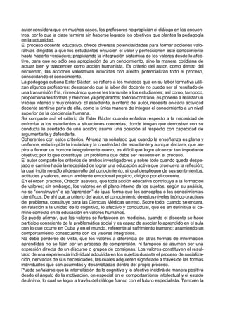 autor considera que en muchos casos, los profesores no propician el diálogo en los encuen-
tros, por lo que la clase termina sin haberse logrado los objetivos que plantea la pedagogía
en la actualidad.
El proceso docente educativo, ofrece diversas potencialidades para formar acciones valo-
rativas dirigidas a que los estudiantes enjuicien el valor y perfeccionen este conocimiento
hasta hacerlo verdadero; propiciando la integración sistémica de los valores desde lo afec-
tivo, para que no sólo sea apropiación de un conocimiento, sino la manera cotidiana de
actuar bien y trascender como acción humanista. Es criterio del autor, como dentro del
encuentro, las acciones valorativas inducidas con afecto, potencializan todo el proceso,
consolidando el conocimiento.
La pedagoga cubana Ester Báxter, se refiere a los métodos que en su labor formativa utili-
zan algunos profesores; destacando que la labor del docente no puede ser el resultado de
una transmisión fría, ni mecánica que se les transmite a los estudiantes; así como, tampoco,
proporcionarles formas y métodos ya preparados; todo lo contrario, es ponerlo a realizar un
trabajo intenso y muy creativo. El estudiante, a criterio del autor, necesita en cada actividad
docente sentirse parte de ella, como la única manera de integrar el conocimiento a un nivel
superior de la conciencia humana.
Se comparte así, el criterio de Ester Báxter cuando enfatiza respecto a la necesidad de
enfrentar a los estudiantes a situaciones concretas, donde tengan que demostrar con su
conducta lo acertado de una acción; asumir una posición al respecto con capacidad de
argumentarla y defenderla.
Coherentes con estos criterios, Álvarez ha señalado que cuando la enseñanza es plana y
uniforme, esto impide la iniciativa y la creatividad del estudiante y aunque declare, que as-
pire a formar un hombre integralmente nuevo, es difícil que logre alcanzar tan importante
objetivo; por lo que constituye un problema que debe ser resuelto en el proceso.
El autor comparte los criterios de ambos investigadores y sobre todo cuando queda despe-
jado el camino hacia la necesidad de lograr una educación activa que promueva la reflexión;
la cual incite no sólo al desarrollo del conocimiento, sino al despliegue de sus sentimientos,
actitudes y valores, en un ambiente emocional propicio, dirigido por el docente.
En el orden práctico, Chacón asevera, que toda acción educativa contribuye a la formación
de valores; sin embargo, los valores en el plano interno de los sujetos, según su análisis,
no se “construyen” o se “aprenden” de igual forma que los conceptos o los conocimientos
científicos. De ahí que, a criterio del autor, el conocimiento de estos niveles teórico-prácticos
del problema, constituye para las Ciencias Médicas un reto. Sobre todo, cuando se encara,
en relación a la unidad de lo cognitivo, lo afectivo y conductual, que es en definitiva el ca-
mino correcto en la educación en valores humanos.
Se puede afirmar, que los valores se fortalecen en medicina, cuando el discente se hace
partícipe consciente de la problemática social y es capaz de asociar lo aprendido en el aula
con lo que ocurre en Cuba y en el mundo, referente al sufrimiento humano; asumiendo un
comportamiento consecuente con los valores integrados.
No debe perderse de vista, que los valores a diferencia de otras formas de información
aprendidas no se fijan por un proceso de comprensión, ni tampoco se asumen por una
expresión directa de un discurso o grupos de consignas. Los valores constituyen el resul-
tado de una experiencia individual adquirida en los sujetos durante el proceso de socializa-
ción, derivadas de sus necesidades, las cuales adquieren significado a través de las formas
individuales que son asumidas y desarrolladas dentro del propio proceso.
Puede señalarse que la interrelación de lo cognitivo y lo afectivo incidirá de manera positiva
desde el ángulo de la motivación, en especial en el comportamiento intelectual y el estado
de ánimo, lo cual se logra a través del diálogo franco con el futuro especialista. También la
 