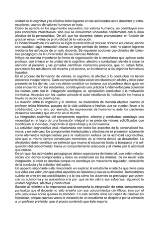 unidad de lo cognitivo y lo afectivo debe lograrse en las actividades extra docentes y extra-
escolares, cuando de valores humanos se trata.
Como se aprecia en los argumentos expuestos, los valores humanos, no constituyen sim-
ples conceptos intelectuales, sino que se encuentran vinculados hondamente con el área
afectiva de la personalidad. De ahí que los docentes deben pronunciarse en función de
graduar estos niveles de profundidad de la valoración.
El fortalecimiento de los valores se logra durante todo el proceso docente educativo; siendo
una cualidad, cuya formación abarca un largo período de tiempo; esto no puede lograrse
mediante los esfuerzos de un solo docente. Se requieren acciones coordinadas del colec-
tivo pedagógico de la Universidad de las Ciencias Médicas.
Influye de manera importante la forma de organización de la enseñanza que aplique cada
profesor, con énfasis en la unidad de lo cognitivo, afectivo y conductual; siendo la clase, la
atención al paciente y las jornadas científicas momentos propicios, que no deben faltar,
para medir los resultados del docente y el alumno, en lo referente a los objetivos formativos
trazados.
En el proceso de formación de valores, lo cognitivo, lo afectivo y lo conductual no tienen
existencia independiente. Cada componente debe existir en relación con el otro y debe estar
presente en los demás. Los tres deben constituir un sistema que el profesor debe guiar en
cada encuentro con los residentes, constituyendo una práctica fundamental para potenciar
los valores junto con la indagación axiológica, la apropiación conductual y la motivación
intrínseca. Aspectos con los cuales coincide el autor resaltando la motivación intrínseca a
través de acciones planificadas.
La relación entre lo cognitivo y lo afectivo, se materializa de manera objetiva cuando el
profesor relata historias, pasajes de la vida cotidiana o hechos que se puedan llevar a la
cotidianidad; como son, por ejemplo, las expresiones de humanismo ante los crecientes
desastres naturales que ocurren en el mundo.
La integración sistémica del componente cognitivo, afectivo y conductual constituye una
necesidad en el logro de una formación integral si se pretende valores solidificados que
modifiquen al individuo, mejorando el aprendizaje y la convivencia.
La actividad cognoscitiva está relacionada con todos los aspectos de la personalidad hu-
mana, y en este caso los componentes intelectuales y afectivos no se presentan solamente
como elementos indispensables para la realización exitosa de la actividad cognoscitiva,
sino que al mismo tiempo constituyen momentos de la misma donde se desarrollan. La
afectividad debe constituir un estímulo que mueva al educando hacia la búsqueda y la ad-
quisición del conocimiento, hacia un comportamiento adecuado y al interés por la actividad
que realiza.
De ahí que, las actividades pedagógicas deben organizarse de forma tal, que estén relacio-
nadas con dichos componentes y éstos se evidencien en las mismas, de no existir esta
integración, el valor se devalúa porque no constituye un mecanismo regulador, consciente
de la conducta y la actividad del sujeto.
Un aspecto importante está relacionado en explicar al estudiante el interés que tiene para
sus vidas ese valor, con qué otros aspectos se relaciona y cuál es su finalidad. Demostrarles
cuánto se cree en sus posibilidades y a la vez cómo los docentes se preocupan por poten-
ciar su autonomía y su autoestima a la par que se les valora sus esfuerzos; siguiendo la
unidad cognitiva, afectiva y conductual.
Savater al referirse a la importancia que desempeña la integración de estos componentes
puntualiza que el docente no sólo enseña con sus conocimientos científicos, sino con el
arte persuasivo sobre quienes lo atienden. En este sentido debe ser capaz de cautivar sin
hipnotizar, porque cuántas veces la vocación de un estudiante se despierta por la adhesión
a un profesor preferido, que al propio contenido que éste imparte.
 