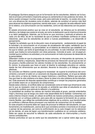 El pedagogo Quintana asegura que en la formación de los estudiantes, debería ser la bon-
dad el principio primordial e imperante porque es ciertamente el más poderoso de todos. El
temor puede conseguir muchas cosas, pero para estimular el espíritu, no existe otra cosa,
con una eficiencia tan duradera como el afecto, además de constituir el camino más fácil
para alcanzar los objetivos superiores; siendo este autor, un seguidor de esta reflexión tanto
en lo relativo, a la comunicación con los residentes, como en las relaciones con los pacien-
tes.
El estado emocional positivo que se crea en el estudiante, se refuerza por la atmósfera
afectiva y de trabajo que exista en el aula; así como la dedicación que le imprima el docente
a su labor pedagógica. Además, por la forma en que reconoce y estimula el esfuerzo de
cada uno de ellos; de ahí la necesidad de que el profesor manifieste confianza en estas
relaciones, para que los estudiantes se abran a nuevas posibilidades y se desarrolle el
pensamiento.
Vigotski ha señalado que de la discusión nace el pensamiento; esclareciendo el papel de
la actividad y la comunicación en el proceso de socialización del sujeto; señalando que la
esencia de cada individuo, su personalidad, es el sistema de relaciones que establece con
los que lo rodean, por tanto el aprendizaje es una actividad, no solo individual, sino tambien
social, que implica la comunicación con otras personas. Coincide el autor, con el papel pri-
mordial que le confiere a la actividad y a la comunicación en todo el proceso de desarrollo de
la personalidad.
Zilberstein insiste en que la propuesta de metas comunes, el intercambio de opiniones, la
discusión abierta y respetuosa, desarrolla los procesos de interacción social que se dan en
los grupos y facilita potenciar los valores morales en los estudiantes. Es precisamente un
fin común, la propuesta que hace el autor al diseñar la estrategia educativa en valores,
desde las tres dimensiones que se abordan, llevando la discusión y el diálogo a metas
afectivas.
Se coincide con Medina cuando asegura la necesidad de superar la enseñanza del cono-
cimiento y convertir el salón en un escenario de disputas apasionadas, en el que se debate
la vida como un tema de interés con rasgos históricos y científicos. Refiere que para ello
hay que traer la vida cotidiana a la clase y llevar la clase a la vida cotidiana de los estudian-
tes. Este escenario de disputas apasionadas contribuye a romper los prejuicios generados
por el doble rasero en un escenario de compromisos.
Desde estos criterios, el conflicto debe ser considerado como el motor que dinamiza la vida;
por lo que es necesario crear en la escuela un ambiente que sitúe al estudiante en una
posición de conflicto que estimule la reflexión y la polémica.
La posibilidad de analizar los valores de manera articulada al grupo, permite entenderlos
mejor y favorece que se tenga una visión más desarrollada de la realidad. Coherentes con
estos criterios Chacón insiste, en utilizar el conflicto de manera constructiva y desarrollar el
contenido con un enfoque polémico; pero para ello se requiere la formación de un pensa-
miento flexible, que refleje las contradicciones objetivas de su entorno, que transformadas
en conflictos o dilemas éticos provoquen una reacción de compromiso con la realidad.
En este empeño el docente debe ser capaz de provocar la reflexión del estudiante, el cues-
tionamiento y la insatisfacción, acerca de lo que considera correcto o incorrecto en el actuar
o pensar de las personas; así como la confrontación de su auto imagen con la valoración
de los demás, en aras de lograr una transformación cualitativa en su conducta cotidiana.
Debe ser capaz de escuchar la reflexión de cada estudiante sin interrumpirles y mucho
menos contradecirles.
Álvarez profundiza en que es cierto que los estudiantes van a opinar sobre algo que se
 