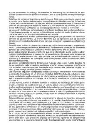 supone no conocen; sin embargo, las vivencias, los intereses y las intuiciones de los estu-
diantes con frecuencia son sorprendentemente útiles si por supuesto, se les permite expo-
nerlos.
Esta línea de pensamiento proclama que el docente debe crear un ambiente propicio que
le permita hacer frente a todos aquellos obstáculos que impiden la concreción de las ideas
nuevas; así como la búsqueda de vías para eliminarlos consecuentemente. Es responsabi-
lidad del educador propiciar el debate abierto a la libre expresión del discente, en un am-
biente de fraternidad y utilizando las técnicas apropiadas que faciliten la motivación.
La aplicación de técnicas participativas de orientación axiológica que conduzcan al descu-
brimiento para potenciar los valores, en los residentes requiere de un alto grado de interac-
ción entre ellos, el docente y el contenido que se transmite.
De ahí la necesidad de acudir a procedimientos axiológicos que garanticen una implicación
personal de los estudiantes. Lo anterior determina que las actividades que se organicen
constituyan el resultado del análisis grupal para que encuentren su espacio y protagonismo
directo.
Estas técnicas facilitan el intercambio para que los residentes asuman como propia la acti-
vidad. Constituyen procedimientos, herramientas fundamentales utilizadas por el docente
para que se sientan reflejados y eleven su nivel de compromiso ante las tareas.
Desde estos criterios Silvestre, manifiesta que en la interrelación sujeto-sujeto se abren
múltiples posibilidades para el traslado de los procedimientos de unos a otros, para que se
produzca la ayuda de uno a otro, para propiciar que encuentren el error cometido en la
actividad y lo rectifiquen; así como para saber cómo piensan, cómo se comportan, cómo
actúan ante los demás.
Lo anterior corrobora la máxima de Comenius: “La proa y la popa de nuestra didáctica ha
de ser investigar y hallar el modo de que los que enseñan tengan menos que enseñar y los
que aprenden, más que aprender; la escuela tenga menos ruido, molestias y trabajo en
vano, y más sosiego, atractivo y sólido provecho.”
Los valores se adquieren en el proceso de socialización por interiorización motivacional de
la conducta. Se produce en un proceso interactivo docente-estudiante, estudiante-estu-
diante y estudiante-objeto axiológico. La interiorización y socialización del contenido axio-
lógico se puede considerar un indicador de la formación moral porque constituye la con-
ducta en sí.
De esta manera, cuando el residente sujeto de la sociedad, ha hecho suyo, en un alto grado,
el valor, entonces es posible decir que un sistema social se encuentra fuertemente inte-
grado y que los intereses de la colectividad y de los individuos que la constituyen coinciden.
Como resultado de lo anterior, se crea en el estudiante condiciones para planificar y cumplir
acciones en el plano interior; así como el desarrollo de la reflexión que le permite analizar
de modo racional y objetivo sus propios juicios y actos en correspondencia con el proyecto
y condición de la actividad.
Esto constituye un aspecto de singular importancia en la labor de los docentes; por cuanto
debe ser capaz en los contenidos que analice con el colectivo de estudiantes, de propiciar
la suficiente información y participación para que logren el conocimiento de una manera
objetiva y sobre todo, que puedan establecer las relaciones de este contenido con la vida.
En esta condición se enfatiza que los futuros especialistas en Alergología cuenten con de-
terminado nivel de conocimiento básico sobre los valores que se van a trabajar. Además,
sepan comprender a plenitud qué es lo desconocido y qué es lo buscado.
En la concepción del proceso docente-educativo es necesario que el docente determine el
sistema conceptual antecedente y el nuevo a introducir; así como debe establecer las rela-
ciones entre éstos. Este proceso se organiza por lo general, a partir de los conocimientos
ya adquiridos por el estudiante, la comprensión de esta preparación resulta importante para
 