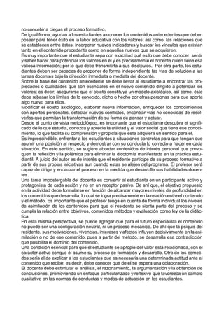 no concebir a ciegas el proceso formativo.
De igual forma, ayudan a los estudiantes a conocer los contenidos antecedentes que deben
poseer para tener éxito en la labor educativa con los valores; así como, las relaciones que
se establecen entre éstos, incorporar nuevos indicadores y buscar los vínculos que existen
tanto en el contenido precedente como en aquellos nuevos que se adquieren.
Es muy importante que el estudiante sepa con exactitud qué es lo que debe conocer, sentir
y saber hacer para potenciar los valores en él y es precisamente el docente quien tiene esa
valiosa información; por lo que debe transmitirla a sus discípulos. Por otra parte, los estu-
diantes deben ser capaces de proponer de forma independiente las vías de solución a las
tareas docentes bajo la dirección inmediata o mediata del docente.
Sobre la base del contenido antecedente se debe llevar al estudiante a encontrar las pro-
piedades o cualidades que son esenciales en el nuevo contenido dirigido a potenciar los
valores; es decir, asegurarse que el objeto constituya un modelo axiológico, así como, éste
debe rebasar los límites de lo conocido, dicho o hecho por otras personas para que aporte
algo nuevo para ellos.
Modificar el objeto axiológico, elaborar nueva información, enriquecer los conocimientos
con aportes personales, detectar nuevos conflictos, encontrar vías no conocidas de resol-
verlos que permitan la transformación de su forma de pensar y actuar.
Desde el punto de vista metodológico, es importante que el estudiante descubra el signifi-
cado de lo que estudia, conozca y aprecie la utilidad y el valor social que tiene ese conoci-
miento, lo que facilita su comprensión y propicia que éste adquiera un sentido para él.
Es imprescindible, enfrentar a los estudiantes a situaciones concretas para que tengan que
asumir una posición al respecto y demostrar con su conducta lo correcto a hacer en cada
situación. En este sentido, se sugiere abordar contenidos de interés personal que provo-
quen la reflexión y la polémica para eliminar la dicotomía manifestada en la práctica estu-
diantil. A juicio del autor es de interés que el residente participe de su proceso formativo a
partir de sus propias iniciativas aun cuando estas se alejen del programa. El profesor será
capaz de dirigir y encauzar el proceso en la medida que desarrolle sus habilidades docen-
tes.
Una tarea impostergable del docente es convertir al estudiante en un participante activo y
protagonista de cada acción y no en un receptor pasivo. De ahí que, el objetivo propuesto
en la actividad debe formularse en función de alcanzar mayores niveles de profundidad en
los contenidos que desarrolla; lo cual se logra precisamente en la relación entre el contenido
y el método. Es importante que el profesor tenga en cuenta de forma individual los niveles
de asimilación de los contenidos para que el residente se sienta parte del proceso y se
cumpla la relación entre objetivos, contenidos métodos y evaluación como ley de la didác-
tica.
En esta misma perspectiva, se puede agregar que para el futuro especialista el contenido
no puede ser una configuración neutral, ni un proceso mecánico. De ahí que la psiquis del
residente, sus motivaciones, vivencias, intereses y afectos influyen decisivamente en la asi-
milación o no de ese contenido, pues a partir del método, se desarrolla esa contradicción
que posibilita el dominio del contenido.
Una condición esencial para que el estudiante se apropie del valor está relacionada, con el
carácter activo conque él asume su proceso de formación y desarrollo. Otro de los cometi-
dos sería el de explicar a los estudiantes que es necesaria una determinada actitud ante el
contenido que recibe; es decir, debe conocer que de él se espera una colaboración.
El docente debe estimular el análisis, el razonamiento, la argumentación y la obtención de
conclusiones, promoviendo un enfoque particularizado y reflexivo que favorezca un cambio
cualitativo en las normas de conductas y modos de actuación en los estudiantes.
 