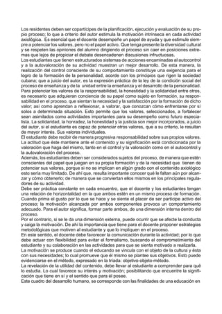 Los residentes deben ser copartícipes de la planificación, ejecución y evaluación de su pro-
pio proceso; lo que a criterio del autor estimula la motivación intrínseca en cada actividad
axiológica. Es esencial que el docente desempeñe un papel de ayuda y que estimule siem-
pre a potenciar los valores, pero no el papel activo. Que tenga presente la diversidad cultural
y se respeten las opiniones del alumno dirigiendo el proceso sin caer en posiciones extre-
mas que lejos de propiciar el debate desencadenen discusiones infructuosas.
Los estudiantes que tienen estructurados sistemas de acciones encaminadas al autocontrol
y a la autovaloración de su actividad muestran un mejor desarrollo. De esta manera, la
realización del control consciente de su comportamiento constituye una exigencia para el
logro de la formación de la personalidad, acorde con los principios que rigen la sociedad
cubana; que a juicio del autor, es la expresión práctica de la ley de la condición social del
proceso de enseñanza y de la unidad entre la enseñanza y el desarrollo de la personalidad.
Para potenciar los valores de la responsabilidad, la honestidad y la solidaridad entre otros,
es necesario que adquieran conciencia de su papel como sujeto en formación, su respon-
sabilidad en el proceso, que sientan la necesidad y la satisfacción por la formación de dicho
valor; así como aprendan a reflexionar, a valorar, que conozcan cómo enfrentarse por sí
solos a determinada situación. Esto permite que los valores, seleccionados, a fortalecer
sean asimilados como actividades importantes para su desempeño como futuro especia-
lista. La solidaridad, la honradez, la honestidad y la justicia son mejor incorporados, a juicio
del autor, si el estudiante es capaz de potenciar otros valores, que a su criterio, le resultan
de mayor interés. Sus valores individuales.
El estudiante debe recibir de manera progresiva responsabilidad sobre sus propios valores.
La actitud que éste mantiene ante el contenido y su significación está condicionada por la
valoración que haga del mismo, tanto en el control y la valoración como en el autocontrol y
la autovaloración del proceso.
Además, los estudiantes deben ser considerados sujetos del proceso, de manera que estén
conscientes del papel que juegan en su propia formación y de la necesidad que tienen de
potenciar sus valores, porque si no se implican en algún grado con el contenido axiológico
esto sería muy limitado. De ahí que, resulta importante conocer qué le faltan aún por alcan-
zar y cómo obtenerlo; de manera que se conviertan ellos mismos en los principales regula-
dores de su actividad.
Debe ser práctica constante en cada encuentro, que el docente y los estudiantes tengan
una relación de horizontalidad en la que ambos estén en un mismo proceso de formación.
Cuando prima el gusto por lo que se hace y se siente el placer de ser partícipe activo del
proceso; la motivación alcanzada por ambos componentes provoca un comportamiento
adecuado. Para el autor significa, formar parte ambos, de una dimensión interna dentro del
proceso.
Por el contrario, si se le da una dimensión externa, puede ocurrir que se afecte la conducta
y caiga la motivación. De ahí la importancia que tiene para el docente proponer estrategias
metodológicas que motiven al estudiante y que lo impliquen en el proceso.
En este sentido, el docente debe favorecer la comunicación durante la actividad; por lo que
debe actuar con flexibilidad para evitar el formalismo, buscando el comprometimiento del
estudiante y su colaboración en las actividades para que se sienta motivado a realizarla.
La motivación se produce cuando el educando se vincula con el objeto de la cultura y ésta
con sus necesidades; lo cual promueve que él mismo se plantee sus objetivos. Esto puede
evidenciarse en el método, expresado en la tríada: objetivo-objeto-método.
La revelación de la utilidad del contenido, debe llevar al estudiante a comprender para qué
lo estudia. Lo cual favorece su interés y motivación; posibilitando que encuentre la signifi-
cación que tiene en sí y el sentido que para él posee.
Este cuadro del desarrollo humano, se corresponde con las finalidades de una educación en
 