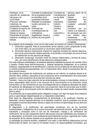 Participar en la
solución de problemas
del grupo y la
comunidad.
Promover actitudes
colectivas, de
austeridad y modestia.
Fortalecer el espíritu de
colaboración y de
trabajo en equipo.
Desarrollar la consulta
colectiva, el diálogo y el
debate.
Combatir la enajenación
de la propiedad social
en beneficio de la
propiedad individual.
Respetar la propiedad
social y personal, no
robar.
Enfrentar las
manifestaciones de
indisciplinas,
ilegalidades, fraude y
hechos de corrupción.
Combatir las
manifestacion
es de doble
moral,
hipocresía,
traición,
fraude y
mentira.
Ser
autocrítico y
crítico.
ejercicio pleno de la
igualdad.
Valorar con
objetividad los
resultados de
cualquier actividad
laboral.
Contribuir con su
criterio a la selección
de personas que por
sus méritos sean
acreedoras de
reconocimiento moral
y material.
En el diseño de la estrategia, como se ha visto antes, se tuvieron en cuenta 3 dimensiones:
1. Dimensión cognitiva. Para el conocimiento de los valores y para comprender la rela-
ción entre ellos y la comunicación en el proceso salud enfermedad.
2. Dimensión afectiva motivacional. Explora en aspectos sociales los valores relaciona-
dos con la comunicación médico paciente, en la familia y comunidad, así como el nivel
de satisfacción en los servicios de alergia.
3. Dimensión conductual. Conexión entre los valores relacionados y formas de actua-
ción, así como identificación de las relaciones interpersonales.
Con este enfoque metodológico, el residente ejercita la habilidad de pensar con sentido crítico
y creador. Puede hacer discriminaciones y adoptar decisiones inteligentes, en su práctica
cotidiana; capacitándolo en la identificación y solución de los problemas de salud propios, de
su ámbito profesional especializado; con un basamento ético, desde la perspectiva del sis-
tema social cubano.
Se realizan las pruebas de rendimiento con énfasis en los valores; se analizan desde la di-
mensión ética, política y educativa en las condiciones de la universalización de la educación
superior y nueva proyección de la atención primaria de salud.
También, hacia una mejor atención de las enfermedades crónicas no trasmisibles; donde el
futuro especialista debe recurrir a los recursos de la comunicación en la dimensión social
humanística, en las condiciones en que es protagonista de un programa abarcador de salud.
El residente de Alergología en Cuba tiene una proyección hacia la comunidad que lo distin-
gue, por lo que la comunicación entre los diferentes niveles de salud resulta imprescindible
para su labor.
Los profesores de la especialidad están obligados a seguir con rigor las leyes de la didáctica
para un aprendizaje integral basado en un diagnóstico sistemático.
Esta tarea de diagnosticar constantemente el aprendizaje y de rectificarlo mientras se
desarrolla, merece especial atención en la didáctica moderna, que la considera una de las
principales funciones del profesor idóneo y capaz de conducir el aprendizaje de sus alumnos
a feliz término.
El diagnóstico y la rectificación del aprendizaje constituyen uno de los controles
fundamentales y obligatorios de la buena actuación del personal docente; esta fase es tan
importante y necesaria como lo son las de motivación, manejo y de verificación del
rendimiento. No es sólo prepararlos dentro del proceso para las habilidades que necesita en
su desempeño, es formarlo como profesional profundamente humano, siguiendo los modos
de actuación de los valores rectores en la regulación de la conducta.
La estrategia se propone también, establecer una mejor y más efectiva colaboración con las
instituciones de salud, con base en el respeto mutuo y la responsabilidad compartida, que
 