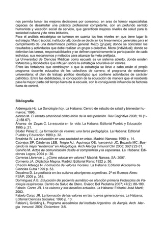 nos permita tomar las mejores decisiones por consenso, en aras de formar especialistas
capaces de desarrollar una práctica profesional competente, con un profundo sentido
humanista y vocación social de servicio, que garanticen mejores niveles de salud para la
sociedad cubana y de otras latitudes.
Para el análisis estratégico se tuvieron en cuenta los tres niveles en que tiene lugar la
estrategia: Macro (social, institucional); donde se declaran los lineamientos generales para el
cumplimiento de una determinada política general. Mezo (grupal); donde se concretan los
resultados y actividades que debe realizar un grupo o colectivo. Micro (individual); donde se
delimitan las tareas, responsabilidades y se definen operativamente la participación de cada
individuo, sus mecanismos y métodos para alcanzar la meta prefijada.
La Universidad de Ciencias Médicas como escuela es un sistema abierto, donde existen
fortalezas y debilidades que influyen sobre la estrategia educativa en valores.
Entre las fortalezas que contribuyen a que la estrategia se lleve a cabo están el propio
programa docente educativo de los colectivos de carrera; el programa de extensión
universitaria; el plan de trabajo político ideológico que contiene actividades de carácter
patriótico. Entre las debilidades, la concepción de la educación de manera que el residente
pasa la mayor parte del tiempo fuera de la escuela, con la consiguiente influencia de factores
fuera de control.
Bibliografía
Aldereguía HJ. La Sanología hoy. La Habana: Centro de estudio de salud y bienestar hu-
manos; 1996.
Alonso M. El estado emocional como inicio de la recuperación. Rev Cognitiva 2008; 10 (1-
-2) 58-67).
Álvarez de Zayas C. La escuela en la vida. La Habana: Editorial Pueblo y Educación
1995 p. 21.
Báxter Pérez E. La formación de valores: una tarea pedagógica. La Habana: Editorial
Pueblo y Educación 1989 p. 32.
Brezinka W. La educación en una sociedad en crisis. Madrid: Nancea; 1990 p. 14.
Cabrejos SP, Cárdenas LEB, Negro ÁJ, Aguinaga OE, Ivancevich JC, Bozzola MC. Bus-
cando la mejor “evidencia” en Alergología. Arch Alergia Inmunol Clin 2008; 39(1):22-31.
Calviño M. Actos de comunicación desde el compromiso y la esperanza. La Habana: Edi-
ciones Logos; 2004 p.: 30.
Carreras Llorence L. ¿Cómo educar en valores? Madrid: Narcea, SA; 2007.
Comenio JA. Didáctica Magna. Madrid: Editorial Rens; 1922 p. 56.
Chacón Arteaga N. Formación de valores morales. La Habana: Editorial Academia de
Ciencias Cuba 1999 p. 53.
Depalma D. La pediatría en las culturas aborígenes argentinas. 2ª ed Buenos Aires:
FSAP; 2009 p. 318.
Domínguez A B. Educación del paciente asmático en atención primaria Protocolos de Pa-
tología respiratoria. Centro de Salud de Otero. Oviedo Bol Pediatria 2007; 47(2): 88-100.
Fabelo Corzo JR. Los valores y sus desafíos actuales. La Habana: Editorial José Martí;
2003.
Fabelo Corzo JR. La formación de los valores en las nuevas generaciones. La Habana;
Editorial Ciencias Sociales; 1996 p. 10.
Fabiani j, Greiding L. Programa académico del Instituto Argentino de Alergia. Arch Aler-
gia Inmunol 2007; Diciembre: 3-5.
 