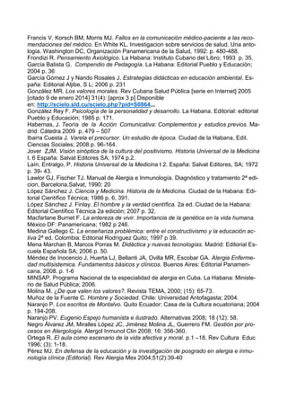 Francis V, Korsch BM, Morris MJ. Fallos en la comunicación médico-paciente a las reco-
mendaciones del médico. En White KL. Investigacion sobre servicios de salud. Una anto-
logía. Washington DC, Organización Panamericana de la Salud, 1992: p. 480-488.
Frondizi R. Pensamiento Axiológico. La Habana: Instituto Cubano del Libro; 1993 p. 35.
García Batista G. Compendio de Pedagogía. La Habana: Editorial Pueblo y Educación;
2004 p. 36
García Gómez J y Nando Rosales J. Estrategias didácticas en educación ambiental. Es-
paña: Editorial Aljibe, S L; 2006 p. 231
González MR. Los valores morales. Rev Cubana Salud Pública [serie en Internet] 2005
[citado 9 de enero 2014] 31(4): [aprox 3 p] Disponible
en: http://scielo.sld.cu/scielo.php?pid=S0864...
González Rey F. Psicología de la personalidad y desarrollo. La Habana. Editorial: editorial
Pueblo y Educación; 1985 p. 171.
Habernas, J. Teoría de la Acción Comunicativa: Complementos y estudios previos. Ma-
drid: Cátedra 2009 p. 479 – 507
Ibarra Cuesta J. Varela el precursor. Un estudio de época. Ciudad de la Habana, Edit.
Ciencias Sociales; 2008 p. 96-164.
Jover ZJM. Visión sinóptica de la cultura del positivismo. Historia Universal de la Medicina
t. 6 España: Salvat Editores SA; 1974 p.2.
Laín, Entralgo, P. Historia Universal de la Medicina t 2. España: Salvat Editores, SA; 1972
p. 39- 43.
Lawlor GJ, Fischer TJ. Manual de Alergia e Inmunología. Diagnóstico y tratamiento 2ª edi-
cion, Barcelona,Salvat, 1990: 20
López Sánchez J. Ciencia y Medicina. Historia de la Medicina. Ciudad de la Habana: Edi-
torial Científico Técnica; 1986 p. 6, 391.
López Sánchez J. Finlay. El hombre y la verdad científica. 2a ed. Ciudad de la Habana:
Editorial Científico Técnica 2a edición; 2007 p. 32.
Macfarlane Burnet F. La entereza de vivir. Importancia de la genética en la vida humana.
México DF: Panamericana; 1982 p 246.
Medina Gallego C. La enseñanza problémica: entre el constructivismo y la educación ac-
tiva 2ª ed. Colombia: Editorial Rodríguez Quito; 1997 p 39.
Mena Marchan B, Marcos Porras M. Didáctica y nuevas tecnologías. Madrid: Editorial Es-
cuela Española SA; 2006 p. 50.
Méndez de Inocencio J, Huerta LJ, Bellanti JA, Ovilla MR, Escobar GA. Alergia Enferme-
dad multisistemica. Fundamentos básicos y clínicos. Buenos Aires: Editorial Panameri-
cana, 2008. p. 1-6
MINSAP. Programa Nacional de la especialidad de alergia en Cuba. La Habana: Ministe-
rio de Salud Pública; 2006.
Molina M. ¿De que valen los valores?. Revista TEMA, 2000; (15): 65-73.
Muñoz de la Fuente C. Hombre y Sociedad. Chile: Universidad Antofagasta; 2004.
Naranjo P. Los escritos de Montalvo. Quito Ecuador: Casa de la Cultura ecuatoriana; 2004
p. 194-208.
Naranjo PV. Eugenio Espejo humanista e ilustrado. Alternativas 2008; 18 (12): 58.
Negro Álvarez JM, Miralles López JC, Jiménez Molina JL, Guerrero FM. Gestión por pro-
cesos en Alergología. Alergol Inmunol Clin 2008; 16: 356-360.
Ortega R. El aula como escenario de la vida afectiva y moral. p.1 –18. Rev Cultura Educ
1996; (3): 1-18.
Pérez MJ. En defensa de la educación y la investigación de posgrado en alergia e inmu-
nología clínica (Editorial). Rev Alergia Mex 2004;51(2):39-40
 