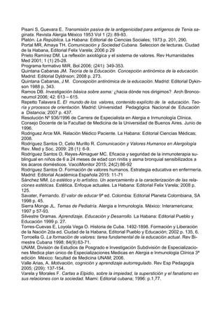 Pisani S, Guevara E. Transmisión pasiva de la antigenicidad para antígenos de Tenia sa-
ginata. Revista Alergia México 1953 Vol 1 (2): 89-93.
Platón. La República. La Habana: Editorial de Ciencias Sociales; 1973 p. 201, 290.
Portal MR, Amaya TH. Comunicación y Sociedad Cubana. Seleccion de lecturas. Ciudad
de la Habana, Editorial Felix Varela; 2006 p 29
Prieto Ramírez DM. La reflexión axiológica y el sistema de valores. Rev Humanidades
Med 2001; 1 (1) 25-28.
Programa formativo MIR. Bol 2006; (241): 349-353.
Quintana Cabanas JM. Teoría de la Educación. Concepción antinómica de la educación.
Madrid: Editorial Dyldnson; 2008 p. 273.
Quintana Cabanas, J M. Concepción antinómica de la educación. Madrid: Editorial Dykin-
son 1988 p. 343.
Ramos DB. Investigación básica sobre asma: ¿hacia dónde nos dirigimos? Arch Bronco-
neumol 2006; 42: 613 – 615.
Repetto Talavera E. El mundo de los valores, contenido explícito de la educación. Teo-
ría y procesos de orientación. Madrid: Universidad Pedagógica Nacional de Educación
a Distancia; 2007 p. 437.
Resolución Nº 936/1996 de Carrera de Especialista en Alergia e Inmunología Clínica.
Consejo Docente de la Facultad de Medicina de la Universidad de Buenos Aires. Junio de
1996.
Rodriguez Arce MA. Relación Médico Paciente. La Habana: Editorial Ciencias Médicas;
2008.
Rodríguez Santos O, Celio Murillo R. Comunicación y Valores Humanos en Alergología
Rev. Med y Soc. 2009: 28 (1): 6-9.
Rodríguez Santos O, Reyes-Almaguer MC. Eficacia y seguridad de la inmunoterapia su-
blingual en niños de 6 a 24 meses de edad con rinitis y asma bronquial sensibilizados a
los ácaros domésticos. VacciMonitor 2015; 24(2):86-92
Rodríguez Santos O. Formación de valores humanos. Estrategia educativa en enfermería.
Madrid: Editorial Académica Española 2015: 11-71
Sánchez MM. Lo estético y lo artístico. Un acercamiento a la caracterización de las rela-
ciones estéticas. Estética. Enfoque actuales. La Habana: Editorial Felix Varela; 2008 p.
125.
Savater, Fernando. El valor de educar 9ª ed. Colombia: Editorial Planeta Colombiana, SA
1998 p. 45.
Sierra Monge JL. Temas de Pediatría. Alergia e Inmunología. México: Interamericana;
1997 p 57-93.
Silvestre Oramas. Aprendizaje, Educación y Desarrollo. La Habana: Editorial Pueblo y
Educación 1999 p. 27.
Torres-Cuevas E, Loyola Vega O. Historia de Cuba. 1492-1898. Formación y Liberación
de la Nación 2da ed. Ciudad de la Habana, Editorial Pueblo y Educación; 2002 p. 135, 6.
Torroella G. La formación de valores: tarea fundamental de la educación actual. Rev Bi-
mestre Cubana 1998; 84(9):63-71.
UNAM, División de Estudios de Posgrado e Investigación Subdivisión de Especializacio-
nes Medica plan único de Especializaciones Medicas en Alergia e Inmunologίa Clínica 3ª
edición México: facultad de Medicina UNAM; 2006.
Valle Arias, A. Motivación, cognición y aprendizaje autorregulado. Rev Esp Pedagogía
2005; (209): 137-154.
Varela y Morales F. Cartas a Elpidio, sobre la impiedad, la superstición y el fanatismo en
sus relaciones con la sociedad. Miami: Editorial cubana; 1996: p.1,77.
 