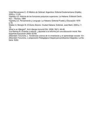 Vidal Manzanares C. El Médico de Sefarad. Argentina: Editorial Sudamericana Grijalbo;
2005 p. 11-20.
Vigotsky LS. Historia de las funciones psíquicas superiores. La Habana: Editorial Cientí-
fico – Técnica; 1984
Vigotsky LS. Pensamiento y Lenguaje. La Habana: Editorial Pueblo y Educación 1979
p.16.
Walker A, Morejón N. El Dulce Abismo. Ciudad Habana: Editorial. José Marti, 2005 p. 7,
12.
What is an Allergist? Arch Alergia Inmunol Clin 2008; 39(1): 44-46.
Yus Ramos R. Enseñar o educar. ¿Apuesta a la reforma por una educación moral. Rev
Española Educación 2009; 62-69.
Zilberstein Toruncha J. Tendencias acerca de la enseñanza y el aprendizaje escolar. En:
Zilberstein Toruncha, J. preparación Pedagógica Integral para profesores Integrales. La Ha-
bana: Edito
 