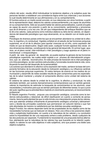 criterio del autor, resulta difícil individualizar la tendencia objetiva y la subjetiva pues las
personas tienden a establecer una consistencia lógica entre sus creencias y sus acciones
lo cual resulta determinante en sus afirmaciones y en su comportamiento.
El hombre actúa en un medio social concreto, en sus relaciones con otros hombres; a partir
de la representación ideal, elabora los valores consecuentemente y es capaz de asumirlos
en su comportamiento. Sólo así se podrá hablar de valores personalizados, cuando el sujeto
es capaz de asumir una posición a partir de su conocimiento, sentimientos y emociones
que de él dimanan y a la vez une. De ahí que independiente del enfoque filosófico que se
le dé a los valores, cada persona como individuo elabora su letra de los valores, en depen-
dencia del desarrollo psicológico que vaya alcanzando, en su relación con el medio que le
rodea.
Psicólogos de diversos países entre los que se encuentran abordaron la unidad de lo afec-
tivo, lo cognitivo y lo conductual. Vigotsky enfatizó en el estudio de las funciones psíquicas
superiores, en el rol de lo afectivo para aportar vivencias en el niño, como expresión del
medio en que se desenvuelve. Según este autor, cualquier función aparece dos veces en
dos dimensiones distintas, constituyendo la ley general del desarrollo. En primer lugar, apa-
rece, en el plano social, inter-individual o ínter psicológico y luego aparece en el plano in-
traindividual o intrapsicológico.
A partir de esta ley general de desarrollo, se puede explicar la génesis de las funciones
psicológicas superiores, las cuales están sujetas a un proceso de internalización progre-
sivo, que es además, reconstructivo. En este proceso de transición de lo inter-psicológico
a lo intra-psicológico, se dan cambios estructurales y funcionales durante toda la vida, cons-
tituyendo la esencia del desarrollo de la personalidad.
Los autores que abordaron lo afectivo como expresión del medio, sentaron la base del com-
ponente formativo de la educación desde la motivación axiológica y su influencia cardinal,
en las funciones psíquicas superiores. En estos tiempos de avance en los medios de co-
municación y desarrollo de redes sociales resulta de gran compromiso para los especialis-
tas de la salud mantener y ampliar el componente afectivo como unidad del sistema de
valores.
El sistema de valores desde la unidad de lo cognitivo, lo afectivo y conductual, ha sido
abordado también, por autores iberoamericanos contemporáneos que en sentido general,
valoran la importancia de estimular la búsqueda de conocimientos en los alumnos, crear
necesidades y motivarlos para que se sientan partícipes de diferentes tareas; lo que a juicio
del autor significa que la actividad lleve implícito el crecimiento personal y el reconocimiento
profesional.
El filósofo argentino Frondizi, propuso una concepción axiológica, conocida como la ten-
dencia estructuralista y relacional; de difícil clasificación en cuanto a corriente de pensa-
miento, tiene la particularidad de que no sólo brinda una interpretación propia de los valores,
sino que además sintetiza críticamente el pensamiento axiológico universal y latinoameri-
cano y devela las principales cuestiones que permanecen sin solución teórica o que han
sido abordadas de manera no satisfactoria por las distintas escuelas axiológicas.
Según Frondizi, los valores dependen tanto de las propiedades de los objetos como de las
necesidades humanas que se traducen en deseos. Hizo una crítica a las posiciones objeti-
vista y subjetivista tradicionales, en cuanto a la naturaleza de los valores y su conclusión
sobre la imposibilidad de dar una respuesta certera a este problema, desde cualquiera de
las dos posturas por separado. Fundamentó la necesidad de una propuesta teórica alterna-
tiva; planteando que la naturaleza de los valores hay que buscarla en la relación sujeto-
objeto; lo valores no son sólo objetivos ni sólo subjetivos, sino que poseen una doble cara
objetivo-subjetiva.
 