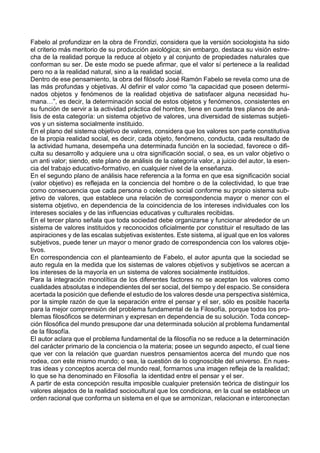 Fabelo al profundizar en la obra de Frondizi, considera que la versión sociologista ha sido
el criterio más meritorio de su producción axiológica; sin embargo, destaca su visión estre-
cha de la realidad porque la reduce al objeto y al conjunto de propiedades naturales que
conforman su ser. De este modo se puede afirmar, que el valor sí pertenece a la realidad
pero no a la realidad natural, sino a la realidad social.
Dentro de ese pensamiento, la obra del filósofo José Ramón Fabelo se revela como una de
las más profundas y objetivas. Al definir el valor como “la capacidad que poseen determi-
nados objetos y fenómenos de la realidad objetiva de satisfacer alguna necesidad hu-
mana…”, es decir, la determinación social de estos objetos y fenómenos, consistentes en
su función de servir a la actividad práctica del hombre, tiene en cuenta tres planos de aná-
lisis de esta categoría: un sistema objetivo de valores, una diversidad de sistemas subjeti-
vos y un sistema socialmente instituido.
En el plano del sistema objetivo de valores, considera que los valores son parte constitutiva
de la propia realidad social, es decir, cada objeto, fenómeno, conducta, cada resultado de
la actividad humana, desempeña una determinada función en la sociedad, favorece o difi-
culta su desarrollo y adquiere una u otra significación social, o sea, es un valor objetivo o
un anti valor; siendo, este plano de análisis de la categoría valor, a juicio del autor, la esen-
cia del trabajo educativo-formativo, en cualquier nivel de la enseñanza.
En el segundo plano de análisis hace referencia a la forma en que esa significación social
(valor objetivo) es reflejada en la conciencia del hombre o de la colectividad, lo que trae
como consecuencia que cada persona o colectivo social conforme su propio sistema sub-
jetivo de valores, que establece una relación de correspondencia mayor o menor con el
sistema objetivo, en dependencia de la coincidencia de los intereses individuales con los
intereses sociales y de las influencias educativas y culturales recibidas.
En el tercer plano señala que toda sociedad debe organizarse y funcionar alrededor de un
sistema de valores instituidos y reconocidos oficialmente por constituir el resultado de las
aspiraciones y de las escalas subjetivas existentes. Este sistema, al igual que en los valores
subjetivos, puede tener un mayor o menor grado de correspondencia con los valores obje-
tivos.
En correspondencia con el planteamiento de Fabelo, el autor apunta que la sociedad se
auto regula en la medida que los sistemas de valores objetivos y subjetivos se acercan a
los intereses de la mayoría en un sistema de valores socialmente instituidos.
Para la integración monolítica de los diferentes factores no se aceptan los valores como
cualidades absolutas e independientes del ser social, del tiempo y del espacio. Se considera
acertada la posición que defiende el estudio de los valores desde una perspectiva sistémica,
por la simple razón de que la separación entre el pensar y el ser, sólo es posible hacerla
para la mejor comprensión del problema fundamental de la Filosofía, porque todos los pro-
blemas filosóficos se determinan y expresan en dependencia de su solución. Toda concep-
ción filosófica del mundo presupone dar una determinada solución al problema fundamental
de la filosofía.
El autor aclara que el problema fundamental de la filosofía no se reduce a la determinación
del carácter primario de la conciencia o la materia; posee un segundo aspecto, el cual tiene
que ver con la relación que guardan nuestros pensamientos acerca del mundo que nos
rodea, con este mismo mundo; o sea, la cuestión de lo cognoscible del universo. En nues-
tras ideas y conceptos acerca del mundo real, formarnos una imagen refleja de la realidad;
lo que se ha denominado en Filosofía la identidad entre el pensar y el ser.
A partir de esta concepción resulta imposible cualquier pretensión teórica de distinguir los
valores alejados de la realidad sociocultural que los condiciona, en la cual se establece un
orden racional que conforma un sistema en el que se armonizan, relacionan e interconectan
 
