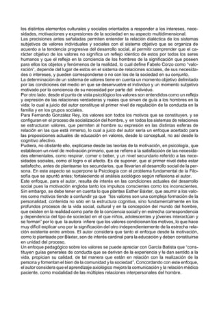 los distintos elementos culturales y sociales orientados a responder a los intereses, nece-
sidades, motivaciones y expresiones de la sociedad en su aspecto multidimensional.
Las precisiones antes señaladas permiten entender la relación dialéctica de los sistemas
subjetivos de valores individuales y sociales con el sistema objetivo que se organiza de
acuerdo a la tendencia progresiva del desarrollo social, al permitir comprender que el ca-
rácter objetivo de los valores no significa un reflejo idéntico de estos por todos los seres
humanos y que el reflejo en la conciencia de los hombres de la significación que poseen
para ellos los objetos y fenómenos de la realidad, lo cual define Fabelo Corzo como “valo-
ración”, depende del lugar de estos en el sistema de relaciones sociales, de sus necesida-
des o intereses, y pueden corresponderse o no con los de la sociedad en su conjunto.
La determinación de un sistema de valores tiene en cuenta un momento objetivo delimitado
por las condiciones del medio en que se desenvuelve el individuo y un momento subjetivo
motivado por la conciencia de su necesidad por parte del individuo.
Por otro lado, desde el punto de vista psicológico los valores son entendidos como un reflejo
y expresión de las relaciones verdaderas y reales que sirven de guía a los hombres en la
vida; lo cual a juicio del autor constituye el primer nivel de regulación de la conducta en la
familia y en los grupos sociales.
Para Fernando González Rey, los valores son todos los motivos que se constituyen, y se
configuran en el proceso de socialización del hombre, y en todos los sistemas de relaciones
se estructuran valores, que permiten al hombre su expresión en las distintas esferas de
relación en las que está inmerso, lo cual a juico del autor sería un enfoque acertado para
las proposiciones actuales de educación en valores, desde lo conceptual, no así desde lo
cognitivo afectivo.
Pudiera, no obstante ello, explicarse desde las teorías de la motivación, en psicología, que
establecen un nivel de motivación primario, que se refiere a la satisfacción de las necesida-
des elementales, como respirar, comer o beber, y un nivel secundario referido a las nece-
sidades sociales, como el logro o el afecto. Es de suponer, que el primer nivel debe estar
satisfecho, antes de plantearse los secundarios, que llevarían al desarrollo social de la per-
sona. En este aspecto se superpone la Psicología con el problema fundamental de la Filo-
sofía que se apuntó antes; fortaleciendo el análisis axiológico según reflexiona el autor.
Este enfoque, para el autor, resulta de interés en las condiciones actuales del desarrollo
social pues la motivación engloba tanto los impulsos conscientes como los inconscientes.
Sin embargo, se debe tener en cuenta lo que plantea Esther Báxter, que asumir a los valo-
res como motivos tiende a confundir ya que “los valores son una compleja formación de la
personalidad, contenida no sólo en la estructura cognitiva, sino fundamentalmente en los
profundos procesos de la vida social, cultural y en la concepción del mundo del hombre,
que existen en la realidad como parte de la conciencia social y en estrecha correspondencia
y dependencia del tipo de sociedad en el que niños, adolescentes y jóvenes interactúan y
se forman” por lo que la autora infiere que los valores condicionan los motivos, lo que hace
muy difícil explicar uno por la significación del otro independientemente de la estrecha rela-
ción existente entre ambos. El autor considera que tanto el enfoque desde la motivación,
como lo planteado por Báxter, son de interés cardinal para la educación y deben constituirse
en unidad del proceso.
Un enfoque pedagógico sobre los valores se puede apreciar con García Batista que “cons-
tituyen guías generales de conducta que se derivan de la experiencia y le dan sentido a la
vida, propician su calidad, de tal manera que están en relación con la realización de la
persona y fomentan el bien de la comunidad y la sociedad”. Concordando con este enfoque,
el autor considera que el aprendizaje axiológico mejora la comunicación y la relación médico
paciente, como modalidad de las múltiples relaciones interpersonales del hombre.
 