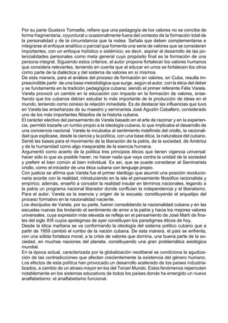 Por su parte Gustavo Torroella, refiere que una pedagogía de los valores no se concibe de
forma fragmentaria, coyuntural u ocasionalmente fuera del contexto de la formación total de
la personalidad y de la circunstancia que la rodea. Señala que deben complementarse e
integrarse el enfoque analítico o parcial que fomenta una serie de valores que se consideran
importantes, con un enfoque holístico o sistémico; es decir, aspirar al desarrollo de las po-
tencialidades personales como meta general cuyo propósito final es la formación de una
persona integral. Siguiendo estos criterios, el autor propone fortalecer los valores humanos
que considera relevantes, teniendo en cuenta que al educar en unos se fortalecen los otros
como parte de la dialéctica y del sistema de valores en sí mismos.
De esta manera, para el análisis del proceso de formación en valores, en Cuba, resulta im-
prescindible partir de una base metodológica que surge, según el autor, con la ética del deber
y se fundamenta en la tradición pedagógica cubana; siendo el primer referente Félix Varela.
Varela provocó un cambio en la educación con impacto en la formación de valores, ense-
ñando que los cubanos debían estudiar lo más importante de la producción de ideas en el
mundo, teniendo como conexo la relación inmediata. Es de destacar las influencias que tuvo
en Varela las enseñanzas de su maestro y seminarista José Agustín Caballero, considerado
uno de los más importantes filósofos de la historia cubana.
El carácter electivo del pensamiento de Varela basado en el arte de razonar y en la experien-
cia, permitió trazarle un rumbo propio a la ideología cubana, lo que implicaba el desarrollo de
una conciencia nacional. Varela le inculcaba al sentimiento indefinido del criollo, la racionali-
dad que explicase, desde la ciencia y la política, con una base ética, la naturaleza del cubano.
Sentó las bases para el movimiento de la liberación de la patria, de la sociedad, de América
y de la humanidad como algo inseparable de la esencia humana.
Argumentó como acierto de la política tres principios éticos que tienen vigencia universal:
hacer sólo lo que es posible hacer, no hacer nada que vaya contra la unidad de la sociedad
y preferir el bien común al bien individual. Es así, que se puede considerar al Seminarista
criollo, como el iniciador de una ética cubana con lenguaje propio.
Con justicia se afirma que Varela fue el primer ideólogo que asumió una posición revolucio-
naria acorde con la realidad, introduciendo en la isla el pensamiento filosófico racionalista y
empírico; además, enseñó a concebir la realidad insular en términos nacionales, legando a
la patria un programa nacional liberador donde confluían la independencia y el liberalismo.
Para el autor, Varela es la esencia y origen de la escuela; constituyendo el arquetipo del
proceso formativo en la nacionalidad naciente.
Los discípulos de Varela, por su parte, fueron consolidando la nacionalidad cubana y en las
escuelas nuevas iba brotando el sentimiento de amor a la patria y hacia los mejores valores
universales, cuya expresión más elevada se refleja en el pensamiento de José Martí de fina-
les del siglo XIX cuyos apotegmas de ayer constituyen los paradigmas éticos de hoy.
Desde la ética martiana se va conformando la ideología del sistema político cubano que a
partir de 1959 cambió el rumbo de la nación cubana. De esta manera, el país se enfrenta,
con una sólida fortaleza moral, a la crisis de valores que domina, una buena parte de la so-
ciedad, en muchas naciones del planeta, constituyendo una gran problemática axiológica
mundial.
En la época actual, caracterizada por la globalización neoliberal se condiciona la agudiza-
ción de las contradicciones que afectan crecientemente la existencia del género humano.
Los efectos de esta política han provocado un desarrollo acelerado de los países industria-
lizados, a cambio de un atraso mayor en los del Tercer Mundo. Estos fenómenos repercuten
notablemente en los sistemas educativos de todos los países donde ha emergido un nuevo
analfabetismo: el analfabetismo funcional.
 
