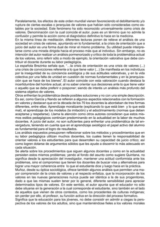 Paralelamente, los efectos de este orden mundial vienen favoreciendo el debilitamiento y/o
ruptura de ciertas escalas o jerarquías de valores que habían sido consideradas como es-
tables por la sociedad. Este fenómeno ha sido reconocido universalmente como crisis de
valores. Denominación con la cual coincide el autor, pues es un término que no admite la
confusión y permite la acción como el diagnóstico definitivo lo hace en la medicina.
En la misma línea de meditación, diferentes lecturas ponen de relieve el análisis de una
sociedad en crisis de valores, apuntando en lo fundamental, a la crisis de orientación que a
juicio del autor es una forma dual de mirar el mismo problema. Su utilidad puede interpre-
tarse como una mirada dirigida hacia el proceso más que al individuo. Sin embargo, no es
intención del autor realizar un análisis pormenorizado y crítico de toda la problemática actual
de los valores, sino referir sólo a modo de ejemplo, la orientación valorativa que debe con-
tribuir el docente durante su labor pedagógica.
La española Brezinka señala que, “…la crisis de orientación es una crisis de valores (...)
una crisis de convicciones referente a lo que tiene valor (...) Se manifiesta en los individuos
por la inseguridad de su conciencia axiológica y de sus actitudes valorativas, y en la vida
colectiva por una falta de unidad en cuestión de normas fundamentales y en la jerarquiza-
ción que se hace de los bienes”. El autor coincide con esta valoración cuando destaca la
incertidumbre del hombre actual, al no saber orientar sus decisiones ante lo que tiene valor
o aquello que se debe preferir o posponer; siendo de interés un análisis más profundo del
sistema objetivo de valores.
Otros enfrentan la problemática desde posibles soluciones y no con una simple descripción.
Es así, como García y Nando se refieren a algunos aspectos relacionados con la formación
en valores y destacan que en la década de los 70 los docentes la abordaban de tres formas
diferentes, entre ellas: Aprendizaje moralizante (explicando lo que está bien y lo que está
mal), el aprendizaje de los modelos (la imitación) y el adoctrinamiento (normas que deben
aceptarse y respetarse). Llama la atención como otros autores consideran que estos mis-
mos estilos pedagógicos continúan predominando en la actualidad en la labor de muchos
docentes. A juicio del autor, no son suficientes para enfrentar una problemática de tal en-
vergadura, teniendo en cuenta que en el aprendizaje axiológico el papel activo del alumno
es fundamental para el logro de resultados.
Los análisis expuestos presuponen reflexionar sobre los métodos y procedimientos que en
su labor pedagógica utilizan muchos docentes, los cuales tienen la responsabilidad de
orientar valores a los estudiantes para que desarrollen su capacidad de juicio crítico; así
como logren dotarse de argumentos sólidos que les ayude a discernir lo más adecuado en
cada situación.
Se alerta sobre los procedimientos que siguen algunos docentes y como en la actualidad
persisten estos mismos problemas; yendo al fondo del asunto como sugiere Quintana, no
significa desde la apreciación del investigador, mantener una actitud conformista ante los
problemas, sino el compromiso que tienen los docentes de buscar vías y alternativas para
lograr una mayor coherencia entre lo que el estudiante dice y luego hace en la práctica.
Muñoz, desde su óptica sociológica, ofrece también algunos análisis que permiten una ma-
yor comprensión de la crisis de valores y al respecto enfatiza, que la incorporación de los
valores en las nuevas generaciones nunca puede ser idéntica a la de sus progenitores,
dado a que las mismas suelen tener por lo general, diferente sensibilidad para apreciar
determinados tipos de valores. En este sentido, el autor apunta que el educador no sólo
debe situarse en la generación a la cual corresponde el estudiante, sino también en el lado
de aquellos que vienen de otros contextos, como los procedentes de culturas indígenas;
sin perder por ello, el profesor, su función activa en la dirección del proceso formativo.
Significa que la educación para los jóvenes, no debe consistir en admitir a ciegas la pers-
pectiva de los valores de los adultos, sino que manteniéndose fieles a los valores morales
 