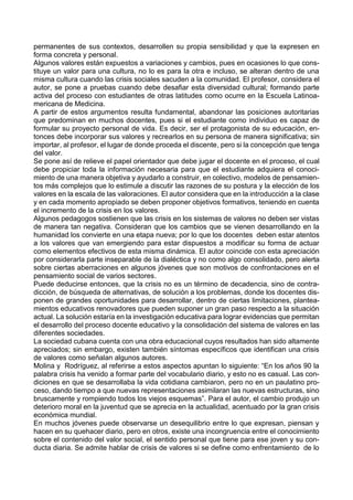 permanentes de sus contextos, desarrollen su propia sensibilidad y que la expresen en
forma concreta y personal.
Algunos valores están expuestos a variaciones y cambios, pues en ocasiones lo que cons-
tituye un valor para una cultura, no lo es para la otra e incluso, se alteran dentro de una
misma cultura cuando las crisis sociales sacuden a la comunidad. El profesor, considera el
autor, se pone a pruebas cuando debe desafiar esta diversidad cultural; formando parte
activa del proceso con estudiantes de otras latitudes como ocurre en la Escuela Latinoa-
mericana de Medicina.
A partir de estos argumentos resulta fundamental, abandonar las posiciones autoritarias
que predominan en muchos docentes, pues si el estudiante como individuo es capaz de
formular su proyecto personal de vida. Es decir, ser el protagonista de su educación, en-
tonces debe incorporar sus valores y recrearlos en su persona de manera significativa; sin
importar, al profesor, el lugar de donde proceda el discente, pero si la concepción que tenga
del valor.
Se pone así de relieve el papel orientador que debe jugar el docente en el proceso, el cual
debe propiciar toda la información necesaria para que el estudiante adquiera el conoci-
miento de una manera objetiva y ayudarlo a construir, en colectivo, modelos de pensamien-
tos más complejos que lo estimule a discutir las razones de su postura y la elección de los
valores en la escala de las valoraciones. El autor considera que en la introducción a la clase
y en cada momento apropiado se deben proponer objetivos formativos, teniendo en cuenta
el incremento de la crisis en los valores.
Algunos pedagogos sostienen que las crisis en los sistemas de valores no deben ser vistas
de manera tan negativa. Consideran que los cambios que se vienen desarrollando en la
humanidad los convierte en una etapa nueva; por lo que los docentes deben estar atentos
a los valores que van emergiendo para estar dispuestos a modificar su forma de actuar
como elementos efectivos de esta misma dinámica. El autor coincide con esta apreciación
por considerarla parte inseparable de la dialéctica y no como algo consolidado, pero alerta
sobre ciertas aberraciones en algunos jóvenes que son motivos de confrontaciones en el
pensamiento social de varios sectores.
Puede deducirse entonces, que la crisis no es un término de decadencia, sino de contra-
dicción, de búsqueda de alternativas, de solución a los problemas, donde los docentes dis-
ponen de grandes oportunidades para desarrollar, dentro de ciertas limitaciones, plantea-
mientos educativos renovadores que pueden suponer un gran paso respecto a la situación
actual. La solución estaría en la investigación educativa para lograr evidencias que permitan
el desarrollo del proceso docente educativo y la consolidación del sistema de valores en las
diferentes sociedades.
La sociedad cubana cuenta con una obra educacional cuyos resultados han sido altamente
apreciados; sin embargo, existen también síntomas específicos que identifican una crisis
de valores como señalan algunos autores.
Molina y Rodríguez, al referirse a estos aspectos apuntan lo siguiente: “En los años 90 la
palabra crisis ha venido a formar parte del vocabulario diario, y esto no es casual. Las con-
diciones en que se desarrollaba la vida cotidiana cambiaron, pero no en un paulatino pro-
ceso, dando tiempo a que nuevas representaciones asimilaran las nuevas estructuras, sino
bruscamente y rompiendo todos los viejos esquemas”. Para el autor, el cambio produjo un
deterioro moral en la juventud que se aprecia en la actualidad, acentuado por la gran crisis
económica mundial.
En muchos jóvenes puede observarse un desequilibrio entre lo que expresan, piensan y
hacen en su quehacer diario, pero en otros, existe una incongruencia entre el conocimiento
sobre el contenido del valor social, el sentido personal que tiene para ese joven y su con-
ducta diaria. Se admite hablar de crisis de valores si se define como enfrentamiento de lo
 