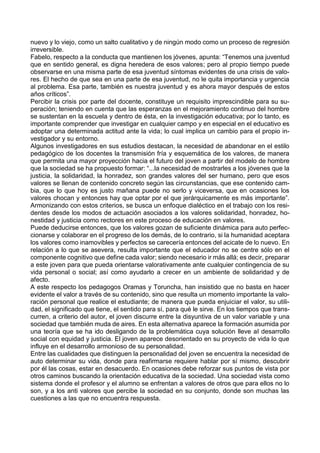 nuevo y lo viejo, como un salto cualitativo y de ningún modo como un proceso de regresión
irreversible.
Fabelo, respecto a la conducta que mantienen los jóvenes, apunta: “Tenemos una juventud
que en sentido general, es digna heredera de esos valores; pero al propio tiempo puede
observarse en una misma parte de esa juventud síntomas evidentes de una crisis de valo-
res. El hecho de que sea en una parte de esa juventud, no le quita importancia y urgencia
al problema. Esa parte, también es nuestra juventud y es ahora mayor después de estos
años críticos”.
Percibir la crisis por parte del docente, constituye un requisito imprescindible para su su-
peración; teniendo en cuenta que las esperanzas en el mejoramiento continuo del hombre
se sustentan en la escuela y dentro de ésta, en la investigación educativa; por lo tanto, es
importante comprender que investigar en cualquier campo y en especial en el educativo es
adoptar una determinada actitud ante la vida; lo cual implica un cambio para el propio in-
vestigador y su entorno.
Algunos investigadores en sus estudios destacan, la necesidad de abandonar en el estilo
pedagógico de los docentes la transmisión fría y esquemática de los valores, de manera
que permita una mayor proyección hacia el futuro del joven a partir del modelo de hombre
que la sociedad se ha propuesto formar: “...la necesidad de mostrarles a los jóvenes que la
justicia, la solidaridad, la honradez, son grandes valores del ser humano, pero que esos
valores se llenan de contenido concreto según las circunstancias, que ese contenido cam-
bia, que lo que hoy es justo mañana puede no serlo y viceversa, que en ocasiones los
valores chocan y entonces hay que optar por el que jerárquicamente es más importante”.
Armonizando con estos criterios, se busca un enfoque dialéctico en el trabajo con los resi-
dentes desde los modos de actuación asociados a los valores solidaridad, honradez, ho-
nestidad y justicia como rectores en este proceso de educación en valores.
Puede deducirse entonces, que los valores gozan de suficiente dinámica para auto perfec-
cionarse y colaborar en el progreso de los demás, de lo contrario, si la humanidad aceptara
los valores como inamovibles y perfectos se carecería entonces del acicate de lo nuevo. En
relación a lo que se asevera, resulta importante que el educador no se centre sólo en el
componente cognitivo que define cada valor; siendo necesario ir más allá; es decir, preparar
a este joven para que pueda orientarse valorativamente ante cualquier contingencia de su
vida personal o social; así como ayudarlo a crecer en un ambiente de solidaridad y de
afecto.
A este respecto los pedagogos Oramas y Toruncha, han insistido que no basta en hacer
evidente el valor a través de su contenido, sino que resulta un momento importante la valo-
ración personal que realice el estudiante; de manera que pueda enjuiciar el valor, su utili-
dad, el significado que tiene, el sentido para sí, para qué le sirve. En los tiempos que trans-
curren, a criterio del autor, el joven discurre entre la disyuntiva de un valor variable y una
sociedad que también muda de aires. En esta alternativa aparece la formación asumida por
una teoría que se ha ido desligando de la problemática cuya solución lleve al desarrollo
social con equidad y justicia. El joven aparece desorientado en su proyecto de vida lo que
influye en el desarrollo armonioso de su personalidad.
Entre las cualidades que distinguen la personalidad del joven se encuentra la necesidad de
auto determinar su vida, donde para reafirmarse requiere hablar por sí mismo, descubrir
por él las cosas, estar en desacuerdo. En ocasiones debe reforzar sus puntos de vista por
otros caminos buscando la orientación educativa de la sociedad. Una sociedad vista como
sistema donde el profesor y el alumno se enfrentan a valores de otros que para ellos no lo
son, y a los anti valores que percibe la sociedad en su conjunto, donde son muchas las
cuestiones a las que no encuentra respuesta.
 