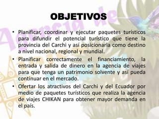 OBJETIVOS
• Planificar, coordinar y ejecutar paquetes turísticos
para difundir el potencial turístico que tiene la
provincia del Carchi y así posicionarla como destino
a nivel nacional, regional y mundial.
• Planificar correctamente el financiamiento, la
entrada y salida de dinero en la agencia de viajes
para que tenga un patrimonio solvente y así pueda
continuar en el mercado.
• Ofertar los atractivos del Carchi y del Ecuador por
medio de paquetes turísticos que realiza la agencia
de viajes CHIKAN para obtener mayor demanda en
el país.