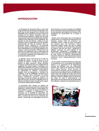 INTRODUCCIÓN
La Propuesta de Formación Ética es parte del
Programa Nacional de Emergencia Educativa. Uno
de los ejes de este programa es la atención a las
dificultades ético-morales por las que atraviesa la
sociedad. En los últimos veinticinco años, los
acontecimientos políticos y sociales que ha vivido
nuestro país han puesto de manifiesto los profundos
conflictos ético-valorativos de los ciudadanos. Por
ejemplo, los años de violencia vividos en el país
atentaron contra el desarrollo social y los derechos
fundamentales de miles de peruanos. Esto ha
generado efectos negativos en el desarrollo
personal y social; en la actualidad, predomina una
visión individualista de la vida, desarraigada de sus
orígenes y lazos comunitarios. Muchas veces, las
personas son indiferentes ante el sufrimiento del
otro, tienen poca fe en las instituciones sociales y no
se encuentran motivadas para involucrarse en la
participación política y social.
La llamada “crisis” ético-moral no es sólo una
“pérdida de valores”, ya que la ética no es un
conjunto de valores o virtudes que las personas
pierden en algún momento y luego necesitan
recuperar. La formación ética no es simplemente la
adquisición de normas sociales o culturales, ni la
clarificación individual de los gustos o preferencias
de cada persona, sino un proceso de desarrollo de
las capacidades de reflexión, razonamiento,
empatía, toma de perspectiva y resolución de
problemas, y de las habilidades necesarias para
hacer elecciones éticas autónomas. Es preciso
formar ciudadanos, personas capaces de
diferenciar lo justo de lo injusto, de ponerse en el
lugar del otro para reconocer su dignidad como ser
humano y de elegir el mejor curso de acción a seguir
en situaciones potenciales de conflicto.
La formación ética consiste en aportar las
condiciones necesarias para permitir a las funciones
cognitivas y afectivas madurar y desarrollarse. En
otras palabras, consiste en ayudar al estudiante a
construir y madurar su pensamiento y sus
emociones con la finalidad de desarrollar una
conciencia ética que permita dar coherencia a sus
ideas y acciones. Se trata de una educación que
apunta a desarrollar las capacidades de juicio y
discernimiento, así como la empatía y la habilidad
de ver y entender el punto de vista del otro, en lugar
de una educación que simplemente inculque en los
estudiantes las convenciones de su grupo o
sociedad.
Muchas veces, la formación ética se ha dejado al
sentido común y a la iniciativa de cada docente. Sin
embargo, aunque todos los profesores son
educadores éticos, y todas las áreas curriculares
son espacios para esta formación, educar
éticamente implica mucho más que el sentido
común y la intuición. La formación ética demanda
de nosotros -hoy más que nunca- preparación y
reflexión continuas, así como claridad en los
fundamentos conceptuales y pedagógicos que
nutren y dan vida a las propuestas educativas. Sólo
de esta manera se lograrán planteamientos
educativos coherentes que incluyan tanto procesos
reflexivos como comportamientos éticos
concretos.
En ese sentido, la presente Propuesta acepta que
el conocimiento no es un producto del ambiente
externo ni un patrimonio de las disposiciones
internas del individuo, sino una construcción
continua que resulta de la interacción constante
entre ambos factores. Como proceso de
construcción, la formación ética es la preparación y
el ejercicio de una reflexión crítica, y la deliberación
acerca tanto del sentido de la vida como de las
reglas y normas que regulan la convivencia entre las
personas. Incluye la reflexión sobre el mundo que
nos rodea, así como el discernimiento y la
observación de los propios procesos de desarrollo.
Esta reflexión se expresa en la capacidad de optar y
9
 