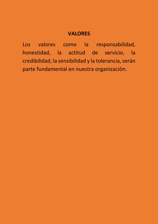 VALORES
Los valores como la responsabilidad,
honestidad, la actitud de servicio, la
credibilidad, la sensibilidad y la tolerancia, serán
parte fundamental en nuestra organización.
 