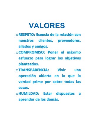 VALORES
oRESPETO: Esencia de la relación con
nuestros clientes, proveedores,
aliados y amigos.
oCOMPROMISO: Poner el máximo
esfuerzo para lograr los objetivos
planteados.
oTRANSPARENCIA: Vivir una
operación abierta en la que la
verdad prime por sobre todas las
cosas.
oHUMILDAD: Estar dispuestos a
aprender de los demás.
 