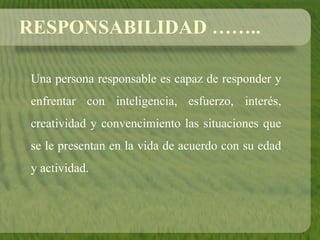 RESPONSABILIDAD ……..
Una persona responsable es capaz de responder y
enfrentar con inteligencia, esfuerzo, interés,
creatividad y convencimiento las situaciones que
se le presentan en la vida de acuerdo con su edad
y actividad.
 