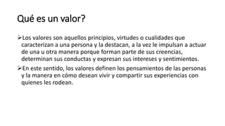 Qué es un valor?
Los valores son aquellos principios, virtudes o cualidades que
caracterizan a una persona y la destacan, a la vez le impulsan a actuar
de una u otra manera porque forman parte de sus creencias,
determinan sus conductas y expresan sus intereses y sentimientos.
En este sentido, los valores definen los pensamientos de las personas
y la manera en cómo desean vivir y compartir sus experiencias con
quienes les rodean.
 