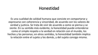 Honestidad
Es una cualidad de calidad humana que consiste en comportarse y
expresarse con coherencia y sinceridad, de acuerdo con los valores de
verdad y justicia. Se trata de vivir de acuerdo a como se piensa y se
siente. En su sentido más evidente, la honestidad puede entenderse
como el simple respeto a la verdad en relación con el mundo, los
hechos y las personas; en otros sentidos, la honestidad también implica
la relación entre el sujeto y los demás, y del sujeto consigo mismo.
 