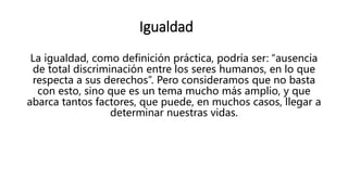 Igualdad
La igualdad, como definición práctica, podría ser: “ausencia
de total discriminación entre los seres humanos, en lo que
respecta a sus derechos”. Pero consideramos que no basta
con esto, sino que es un tema mucho más amplio, y que
abarca tantos factores, que puede, en muchos casos, llegar a
determinar nuestras vidas.
 