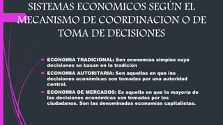 SISTEMAS ECONOMICOS SEGÚN EL
MECANISMO DE COORDINACION O DE
TOMA DE DECISIONES
 ECONOMIA TRADICIONAL: Son economías simples cuya
decisiones se basan en la tradición
 ECONOMIA AUTORITARIA: Son aquellas en que las
decisiones económicas son tomadas por una autoridad
central.
 ECONOMIA DE MERCADOS: Es aquella en que la mayoría de
las decisiones económicas son tomadas por los
ciudadanos. Son las denominadas economías capitalistas.
 